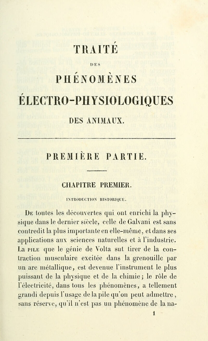 TRAITE DES PHENOMENES ÉLECTRO-PHYSIOLOGIQUES DES ANIMAUX. PREMIÈRE PARTIE. CHAPITRE PREMIER. INTRODUCTION HISTORIQUE. De toutes les découvertes qui ont enrichi la phy- sique clans le dernier siècle, celle de Galvani est sans contredit la plus importante en elle-même, et dans ses applications aux sciences naturelles et à l'industrie. La pile que le génie de Volta sut tirer de la con- traction musculaire excitée dans la grenouille par un arc métallique, est devenue l'instrument le plus puissant de la physique et de la chimie ; le rôle de l'électricité, dans tous les phénomènes, a tellement grandi depuis l'usage de la pile qu'on peut admettre, sans réserve, qu'il n'est pas un phénomène de la na-