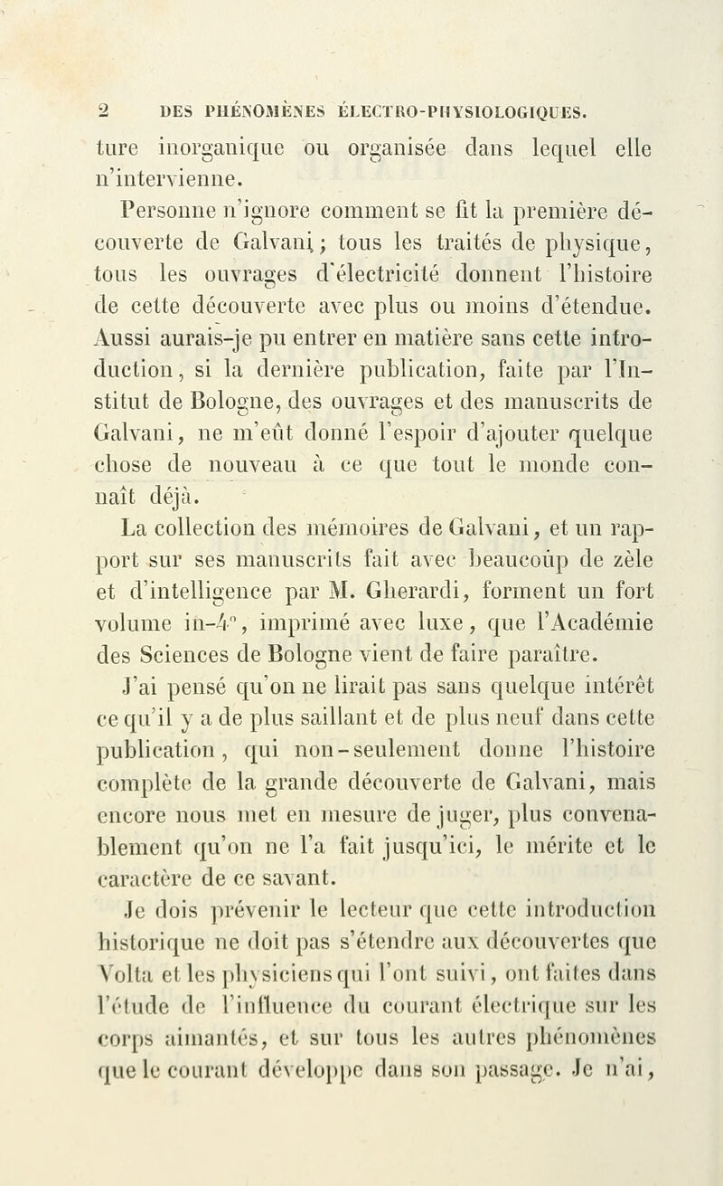 ture inorganique ou organisée clans lequel elle n'intervienne. Personne n'ignore comment se lit la première dé- couverte de Galvani,; tous les traités de physique, tous les ouvrages d'électricité donnent l'histoire de cette découverte avec plus ou moins d'étendue. Aussi aurais-je pu entrer en matière sans cette intro- duction, si la dernière publication, faite par l'In- stitut de Bologne, des ouvrages et des manuscrits de Galvani, ne m'eût donné l'espoir d'ajouter quelque chose de nouveau à ce que tout le monde con- naît déjà. La collection des mémoires de Galvani, et un rap- port sur ses manuscrits fait avec beaucoup de zèle et d'intelligence par M. Gherardi, forment un fort volume in-4, imprimé avec luxe, que l'Académie des Sciences de Bologne vient de faire paraître. J'ai pensé qu'on ne lirait pas sans quelque intérêt ce qu'il y a de plus saillant et de plus neuf dans cette publication, qui non-seulement donne l'histoire complète de la grande découverte de Galvani, mais encore nous met en mesure déjuger, plus convena- blement qu'on ne l'a fait jusqu'ici, le mérite et le caractère de ce savant. Je dois prévenir le lecteur que cette introduction historique ne doit pas s'étendre aux découvertes que Volta et les physiciens qui l'ont suivi, ont faites dans l'élude de l'influencé du courant électrique sur les corps aimantés, et sur tous les autres phénomènes que le courant développe dans son passage. Je n'ai,