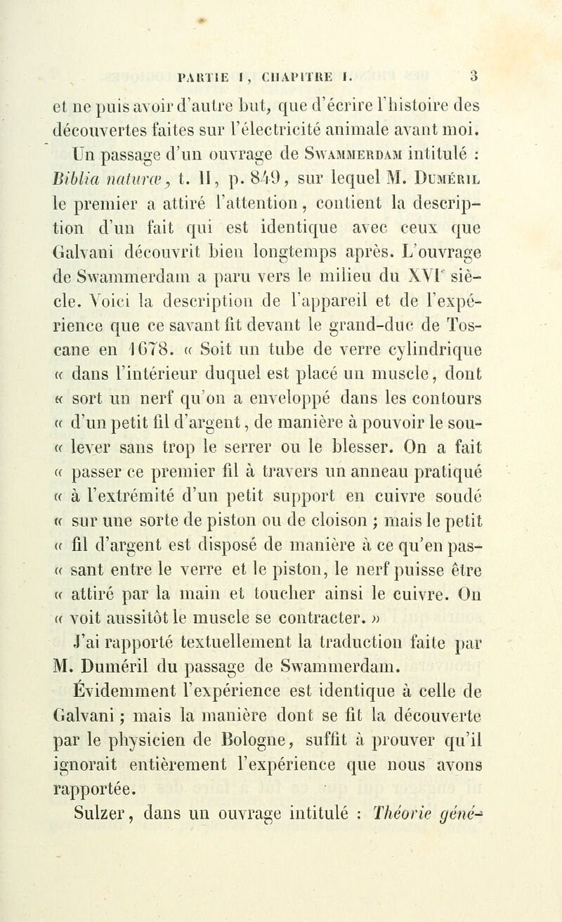 et ne puis avoir d'autre but, que d'écrire l'histoire des découvertes faites sur l'électricité animale avant moi. Un passage d'un ouvrage de Swammerdam intitulé : Biblia natures, t. II, p. 849, sur lequel M. Dcméril le premier a attiré l'attention, contient la descrip- tion d'un fait qui est identique avec ceux que Galvani découvrit bien longtemps après. L'ouvrage de Swammerdam a paru vers le milieu du XVIe siè- cle. Voici la description de l'appareil et de l'expé- rience que ce savant fit devant le grand-duc de Tos- cane en 1 GTS. « Soit un tube de verre cylindrique « dans l'intérieur duquel est placé un muscle, dont h sort un nerf qu'on a enveloppé dans les contours « d'un petit fil d'argent, de manière à pouvoir le sou- te lever sans trop le serrer ou le blesser. On a fait « passer ce premier fil à travers un anneau pratiqué « à l'extrémité d'un petit support en cuivre soudé « sur une sorte de piston ou de cloison ; mais le petit » fil d'argent est disposé de manière à ce qu'en pas- ce sant entre le verre et le piston, le nerf puisse être a attiré par la main et toucher ainsi le cuivre. On « voit aussitôt le muscle se contracter. » J'ai rapporté textuellement la traduction faite par M. Duméril du passage de Swammerdam. Évidemment l'expérience est identique à celle de Galvani ; mais la manière dont se fit la découverte par le physicien de Bologne, suffit à prouver qu'il ignorait entièrement l'expérience que nous avons rapportée. Sulzer, dans un ouvrage intitulé : Théorie gêné-