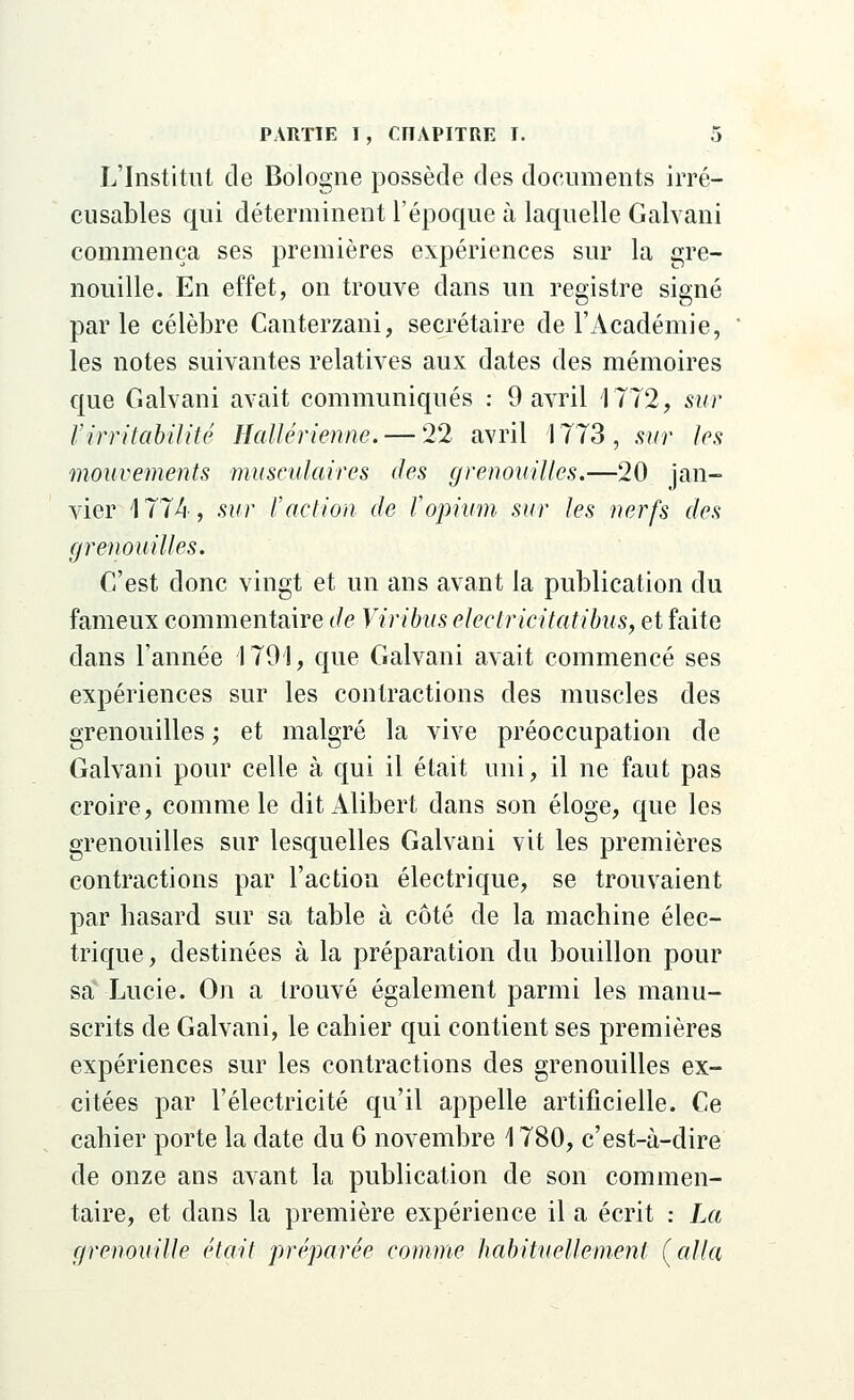 L'Institut de Bologne possède des documents irré- cusables qui déterminent l'époque à laquelle Galvani commença ses premières expériences sur la gre- nouille. En effet, on trouve dans un registre signé parle célèbre Canterzani, secrétaire de l'Académie, les notes suivantes relatives aux dates des mémoires que Galvani avait communiqués : 9 avril 1772, sur l'irritabilité Hallérienne. — 22 avril 1773, sur les mouvements musculaires <Jes grenouilles.—20 jan- vier 1774, sur l'action de l'opium sur les nerfs des grenouilles. C'est donc vingt et un ans avant la publication du fameux commentaire de Viribus electricitatibus, et faite dans l'année 4.791, que Galvani avait commencé ses expériences sur les contractions des muscles des grenouilles ; et malgré la vive préoccupation de Galvani pour celle à qui il était uni, il ne faut pas croire, comme le dit Alibert dans son éloge, que les grenouilles sur lesquelles Galvani vit les premières contractions par l'action électrique, se trouvaient par hasard sur sa table à côté de la machine élec- trique, destinées à la préparation du bouillon pour sa Lucie. On a trouvé également parmi les manu- scrits de Galvani, le cahier qui contient ses premières expériences sur les contractions des grenouilles ex- citées par l'électricité qu'il appelle artificielle. Ce cahier porte la date du 6 novembre 1780, c'est-à-dire de onze ans avant la publication de son commen- taire, et dans la première expérience il a écrit : La grenouille était préparée comme habituellement (alla