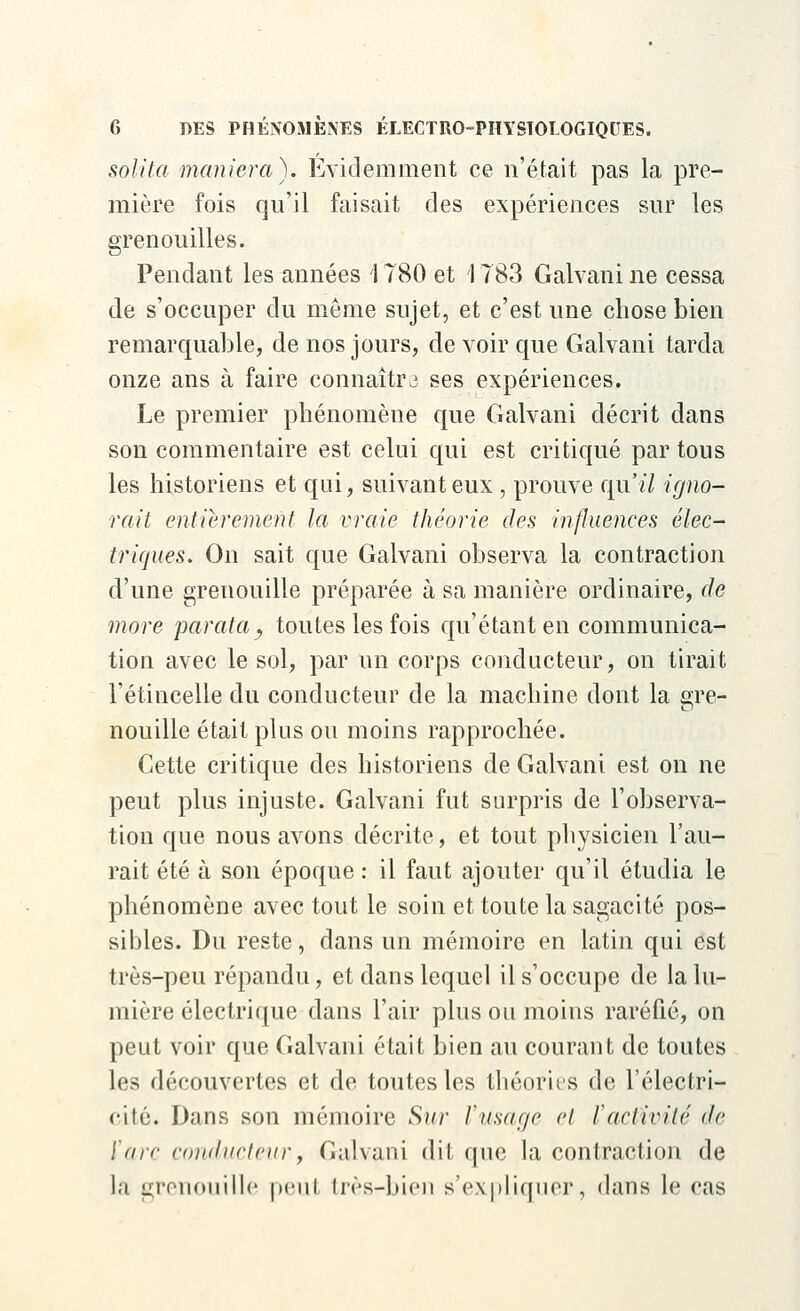 solita maniera). Evidemment ce n'était pas la pre- mière fois qu'il faisait des expériences sur les grenouilles. Pendant les années 1780 et 1783 Galvani ne cessa de s'occuper du même sujet, et c'est une chose bien remarquable, de nos jours, de voir que Galvani tarda onze ans à faire connaîtra ses expériences. Le premier phénomène que Galvani décrit dans son commentaire est celui qui est critiqué par tous les historiens et qui, suivant eux , prouve qu'il igno- rait entièrement la vraie théorie des influences élec- triques. On sait que Galvani observa la contraction d'une grenouille préparée à sa manière ordinaire, de more parafa ? toutes les fois qu'étant en communica- tion avec le sol, par un corps conducteur, on tirait l'étincelle du conducteur de la machine dont la gre- nouille était plus ou moins rapprochée. Cette critique des historiens de Galvani est on ne peut plus injuste. Galvani fut surpris de l'observa- tion que nous avons décrite, et tout physicien l'au- rait été à son époque : il faut ajouter qu'il étudia le phénomène avec tout le soin et toute la sagacité pos- sibles. Du reste, dans un mémoire en latin qui est très-peu répandu, et dans lequel il s'occupe de la lu- mière électrique dans l'air plus ou moins raréfié, on peut voir que Galvani était bien au courant de toutes les découvertes et de toutes les théories de l'électri- cité. Dans son mémoire Sur l'Usage ri l'activité de l'arc conducteur, Galvani dit que la contraction de la grenouille peul très-bien s'expliquer, dans le cas