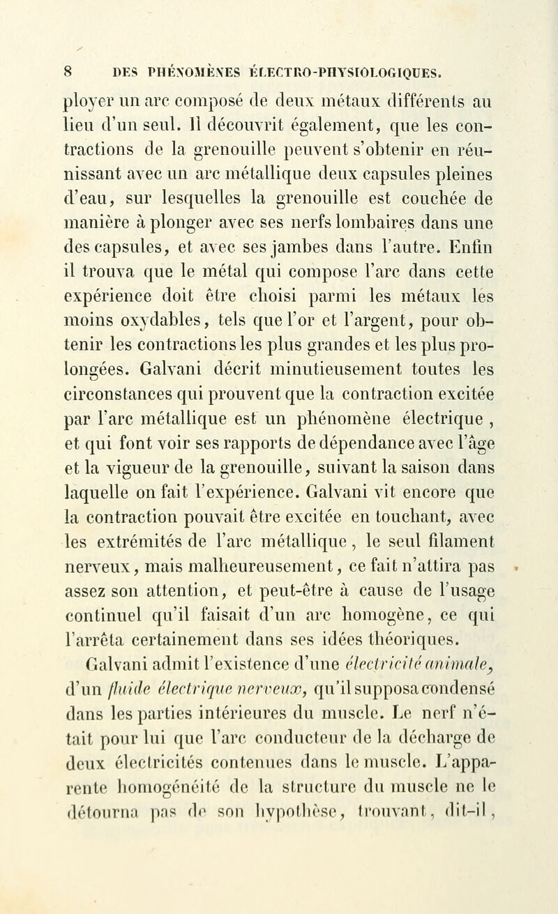 ployer un arc composé de deux métaux différents au lieu d'un seul. Il découvrit également, que les con- tractions de la grenouille peuvent s'obtenir en réu- nissant avec un arc métallique deux capsules pleines d'eau, sur lesquelles la grenouille est couchée de manière à plonger avec ses nerfs lombaires dans une des capsules, et avec ses jambes dans l'autre. Enfin il trouva que le métal qui compose l'arc dans cette expérience doit être choisi parmi les métaux lés moins oxydables, tels que l'or et l'argent, pour ob- tenir les contractions les plus grandes et les plus pro- longées. Galvani décrit minutieusement toutes les circonstances qui prouvent que la contraction excitée par l'arc métallique est un phénomène électrique , et qui font voir ses rapports de dépendance avec l'âge et la vigueur de la grenouille, suivant la saison dans laquelle on fait l'expérience. Galvani vit encore que la contraction pouvait être excitée en touchant, avec les extrémités de l'arc métallique, le seul filament nerveux, mais malheureusement, ce fait n'attira pas assez son attention, et peut-être à cause de l'usage continuel qu'il faisait d'un arc homogène, ce qui l'arrêta certainement dans ses idées théoriques. Galvani admit l'existence d'une électricité animale, d'un fluide électrique nerveux, qu'il supposa condensé dans les parties intérieures du muscle. Le nerf n'é- tait pour lui que l'arc conducteur de la décharge de deux électricités contenues dans le muscle. L'appa- rente homogénéité de la structure du muscle ne le détourna pas de son hypothèse, trouvant, dit-il,