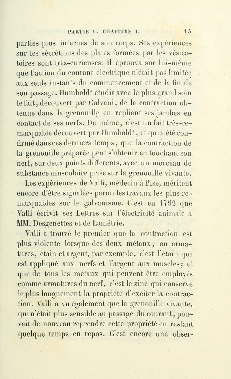 parties plus internes de son corps. Ses expériences sur les sécrétions des plaies formées par les vésica- toires sont très-curieuses. 11 éprouva sur lui-même que Faction du courant électrique n'était pas limitée aux seuls instants du commencement et de la fin de son passage. Humboldt étudia avec le plus grand soin le fait, découvert par Galvani, de la contraction ob- tenue dans la grenouille en repliant ses jambes en contact de ses nerfs. De même, c'est un fait très-re- marquable découvert par Humboldt, et quia été con- firmé dans ces derniers temps, que la contraction de la grenouille préparée peut s'obtenir en touchant son nerf, sur deux points différents, avec un morceau de substance musculaire prise sur la grenouille vivante. Les expériences de Valli, médecin à Pise, méritent encore d'être signalées parmi les travaux les plus re- marquables sur le galvanisme. C'est en 1792 que Valli écrivit ses Lettres sur l'électricité animale à MM. Desgenettes et de Lamétrie. Valli a trouvé le premier que la contraction est plus violente lorsque des deux métaux, ou arma- tures, étain et argent, par exemple, c'est l'étain qui est appliqué aux nerfs et l'argent aux muscles; et que de tous les métaux qui peuvent être employés comme armatures du nerf, c'est le zinc qui conserve le plus longuement la propriété d'exciter la contrac- tion. Valli a vu également que la grenouille vivante, qui n'était plus sensible au passage du courant, pou- vait de nouveau reprendre cette propriété en restant quelque temps en repos. C'est encore une obser-