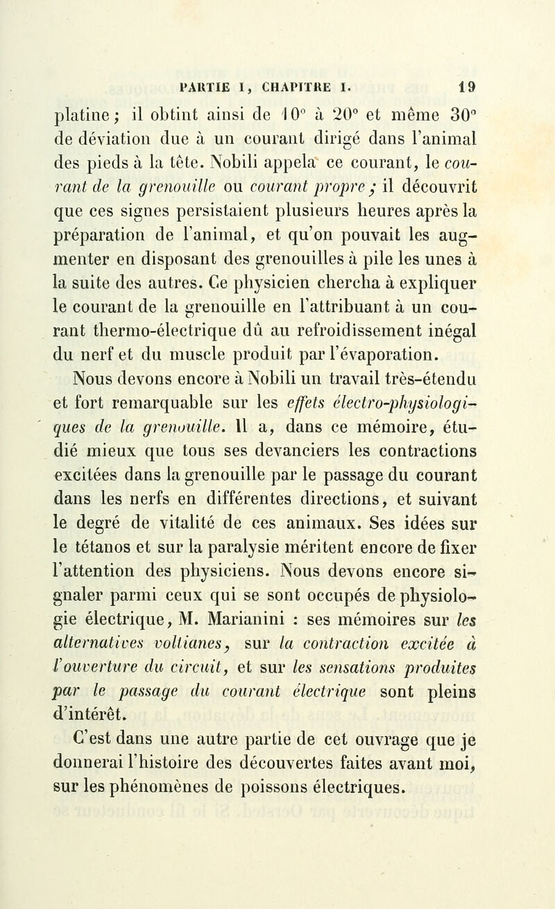 platine; il obtint ainsi de 10° à 20° et même 30° de déviation due à un courant dirigé dans l'animal des pieds à la tête. Nobili appela ce courant, le cou- rant de la grenouille ou courant propre ; il découvrit que ces signes persistaient plusieurs heures après la préparation de l'animal, et qu'on pouvait les aug- menter en disposant des grenouilles à pile les unes à la suite des autres. Ce physicien chercha à expliquer le courant de la grenouille en l'attribuant à un cou- rant thermo-électrique dû au refroidissement inégal du nerf et du muscle produit par l'évaporation. Nous devons encore à Nobili un travail très-étendu et fort remarquable sur les effets électro-physiologi- ques de la grenouille. 11 a, dans ce mémoire, étu- dié mieux que tous ses devanciers les contractions excitées dans la grenouille par le passage du courant dans les nerfs en différentes directions, et suivant le degré de vitalité de ces animaux. Ses idées sur le tétanos et sur la paralysie méritent encore de fixer l'attention des physiciens. Nous devons encore si-' gnaler parmi ceux qui se sont occupés de physiolo- gie électrique, M. Marianini : ses mémoires sur les alternatives voltianesy sur la contraction excitée à l'ouverture du circuit, et sur les sensations produites par le passage du courant électrique sont pleins d'intérêt. C'est dans une autre partie de cet ouvrage que je donnerai l'histoire des découvertes faites avant moi, sur les phénomènes de poissons électriques.