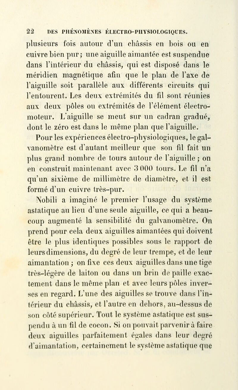 plusieurs fois autour d'un châssis en bois ou en cuivre bien pur; une aiguille aimantée est suspendue dans l'intérieur du châssis, qui est disposé dans le méridien magnétique afin que le plan de l'axe de l'aiguille soit parallèle aux différents circuits qui l'entourent. Les deux extrémités du fil sont réunies aux deux pôles ou extrémités de l'élément électro- moteur. L'aiguille se meut sur un cadran gradué, dont le zéro est dans le même plan que l'aiguille. Pour les expériences électro-physiologiques, le gal- vanomètre est d'autant meilleur que son fil fait un plus grand nombre de tours autour de l'aiguille ; on en construit maintenant avec 3 000 tours. Le fil n'a qu'un sixième de millimètre de diamètre, et il est formé d'un cuivre très-pur. Nobili a imaginé le premier l'usage du système astatique au lieu d'une seule aiguille, ce qui a beau- coup augmenté la sensibilité du galvanomètre. On prend pour cela deux aiguilles aimantées qui doivent être le plus identiques possibles sous le rapport de leurs dimensions, du degré de leur trempe, et de leur aimantation ; on fixe ces deux aiguilles dans une tige très-légère de laiton ou dans un brin de paille exac- tement dans le même plan et avec leurs pôles inver- ses en regard. L'une des aiguilles se trouve dans l'in- térieur du châssis, et l'autre en dehors, au-dessus de son côté supérieur. Tout le système astatique est sus- pendu à un fil de cocon. Si on pouvait parvenir à faire deux aiguilles parfaitement égales dans leur degré d'aimantation, certainement le système astatique que