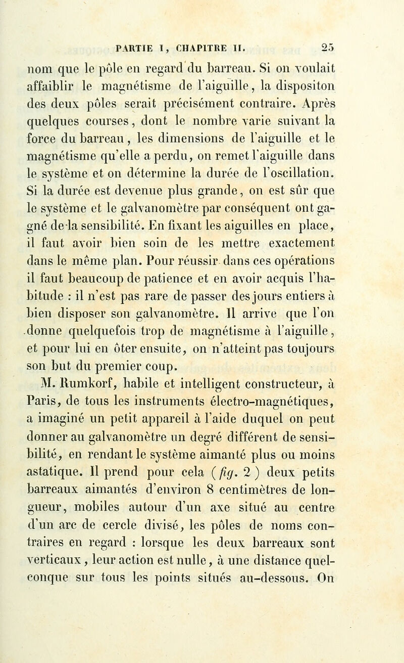 nom que le pôle en regard du barreau. Si on voulait affaiblir le magnétisme de l'aiguille, la dispositon des deux pôles serait précisément contraire. Après quelques courses, dont le nombre varie suivant la force du barreau , les dimensions de l'aiguille et le magnétisme qu'elle a perdu, on remet l'aiguille dans le système et on détermine la durée de l'oscillation. Si la durée est devenue plus grande, on est sûr que le système et le galvanomètre par conséquent ont ga- gné de-la sensibilité. En fixant les aiguilles en place, il faut avoir bien soin de les mettre exactement dans le même plan. Pour réussir dans ces opérations il faut beaucoup de patience et en avoir acquis l'ha- bitude : il n'est pas rare de passer des jours entiers à bien disposer son galvanomètre. 11 arrive que l'on .donne quelquefois trop de magnétisme à l'aiguille, et pour lui en ôter ensuite, on n'atteint pas toujours son but du premier coup. M. llumkorf, habile et intelligent constructeur, à Paris, de tous les instruments électro-magnétiques, a imaginé un petit appareil à l'aide duquel on peut donner au galvanomètre un degré différent de sensi- bilité, en rendant le système aimanté plus ou moins astatique. Il prend pour cela ( ftg. 2 ) deux petits barreaux aimantés d'environ 8 centimètres de lon- gueur, mobiles autour d'un axe situé au centre d'un arc de cercle divisé, les pôles de noms con- traires en regard : lorsque les deux barreaux sont verticaux, leur action est nulle, à une distance quel- conque sur tous les points situés au-dessous. On