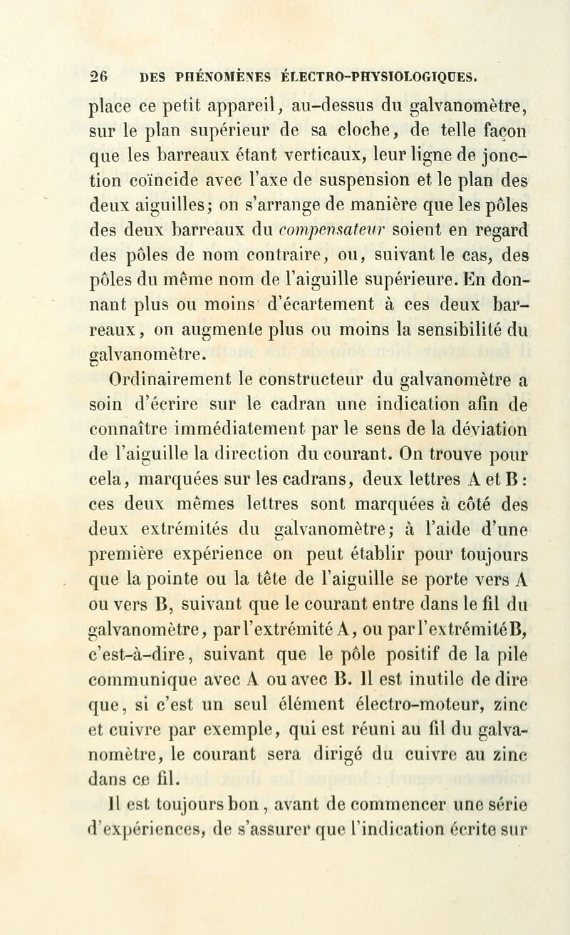 place ce petit appareil, au-dessus du galvanomètre, sur le plan supérieur de sa cloche, de telle façon que les barreaux étant verticaux, leur ligne de jonc- tion coïncide avec l'axe de suspension et le plan des deux aiguilles; on s'arrange de manière que les pôles des deux barreaux du compensateur soient en regard des pôles de nom contraire, ou, suivant le cas, des pôles du même nom de l'aiguille supérieure. En don- nant plus ou moins d'écartement à ces deux bar- reaux , on augmente plus ou moins la sensibilité du galvanomètre. Ordinairement le constructeur du galvanomètre a soin d'écrire sur le cadran une indication afin de connaître immédiatement par le sens de la déviation de l'aiguille la direction du courant. On trouve pour cela, marquées sur les cadrans, deux lettres A et B : ces deux mêmes lettres sont marquées à côté des deux extrémités du galvanomètre,- à l'aide d'une première expérience on peut établir pour toujours que la pointe ou la tête de l'aiguille se porte vers À ou vers B, suivant que le courant entre dans le fil du galvanomètre, par l'extrémité À, ou par l'extrémité B, c'est-à-dire, suivant que le pôle positif de la pile communique avec A ou avec B. 11 est inutile de dire que, si c'est un seul élément électro-moteur, zinc et cuivre par exemple, qui est réuni au fil du galva- nomètre, le courant sera dirigé du cuivre au zinc dans ce fil. Il est toujours bon, avant de commencer une sério d'expériences, de s'assurer que l'indication écrite sur