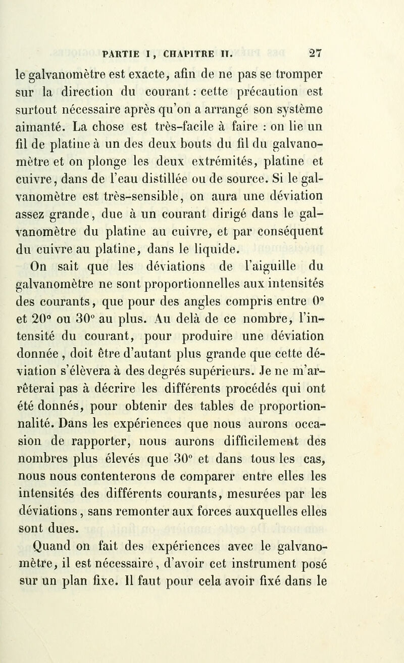 le galvanomètre est exacte, afin de ne pas se tromper sur la direction du courant : cette précaution est surtout nécessaire après qu'on a arrangé son système aimanté. La chose est très-facile à faire : on lie un fil de platine à un des deux bouts du fil du galvano- mètre et on plonge les deux extrémités, platine et cuivre, dans de l'eau distillée ou de source. Si le gal- vanomètre est très-sensible, on aura une déviation assez grande, due à un courant dirigé dans le gal- vanomètre du platine au cuivre, et par conséquent du cuivre au platine, dans le liquide. On sait que les déviations de l'aiguille du galvanomètre ne sont proportionnelles aux intensités des courants, que pour des angles compris entre 0° et 20° ou 30° au plus. Au delà de ce nombre, l'in- tensité du courant, pour produire une déviation donnée , doit être d'autant plus grande que cette dé- viation s'élèvera à des degrés supérieurs. Je ne m'ar- rêterai pas à décrire les différents procédés qui ont été donnés, pour obtenir des tables de proportion- nalité. Dans les expériences que nous aurons occa- sion de rapporter, nous aurons difficilement des nombres plus élevés que 30° et dans tous les cas, nous nous contenterons de comparer entre elles les intensités des différents courants, mesurées par les déviations, sans remonter aux forces auxquelles elles sont dues. Quand on fait des expériences avec le galvano- mètre, il est nécessaire, d'avoir cet instrument posé sur un plan fixe. Il faut pour cela avoir fixé dans le