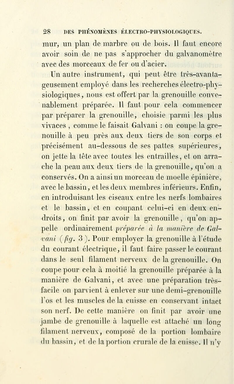 mur, un plan de marbre ou de bois. Il faut encore avoir soin de ne pas s'approcher du galvanomètre avec des morceaux de fer ou d'acier. Un autre instrument, qui peut être très-avanta- geusement employé dans les recherches électro-phy- siologiques, nous est offert par la grenouille conve- nablement préparée. Il faut pour cela commencer par préparer la grenouille, choisie parmi les plus vivaces , comme le faisait Galvani : on coupe la gre- nouille à peu près aux deux tiers de son corps et précisément au-dessous de ses pattes supérieures, on jette la tête avec toutes les entrailles, et on arra- che la peau aux deux tiers de la grenouille, qu'on a conservés. On a ainsi un morceau de moelle épinière, avec le bassin, et les deux membres inférieurs. Enfin, en introduisant les ciseaux entre les nerfs lombaires et le bassin, et en coupant celui-ci en deux en- droits, on finit par avoir la grenouille, qu'on ap- pelle ordinairement préparée à la manière de Gal- vani (fig. 3). Pour employer la grenouille à l'étude du courant électrique, il faut faire passer le courant dans le seul filament nerveux de la grenouille. On coupe pour cela à moitié la grenouille préparée à la manière de Galvani, et avec une préparation très- facile on parvient à enlever sur une demi-grenouille l'os et les muscles de la cuisse en conservant intact son nerf. De cette manière on finit par avoir une jambe de grenouille à laquelle est attaché un long filament nerveux, composé de la portion lombaire du bassin, et de la portion crurale de la cuisse. Il n'y