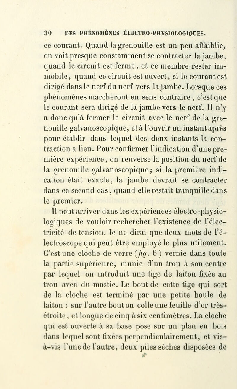 ce courant. Quand la grenouille est un peu affaiblie, on voit presque constamment se contracter la jambe, quand le circuit est fermé, et ce membre rester im- mobile , quand ce circuit est ouvert, si le courant est dirigé dans le nerf du nerf vers la jambe. Lorsque ces phénomènes marcheront en sens contraire , c'est que le courant sera dirigé de la jambe vers le nerf. Il n'y a donc qu'à fermer le circuit avec le nerf de la gre- nouille galvanoscopique, et à l'ouvrir un instant après pour établir dans lequel des deux instants la con- traction a lieu. Pour confirmer l'indication d'une pre- mière expérience, on renverse la position du nerf de la grenouille galvanoscopique; si la première indi- cation était exacte, la jambe devrait se contracter dans ce second cas, quand elle restait tranquille dans le premier. Il peut arriver dans les expériences électro-physio- logiques de vouloir rechercher l'existence de l'élec- tricité de tension. Je ne dirai que deux mots de l'é- lectroscope qui peut être employé le plus utilement. C'est une cloche de verre (fig. 6) vernie dans toute la partie supérieure, munie d'un trou à son centre par lequel on introduit une tige de laiton fixée au trou avec du mastic. Le bout de cette tige qui sort de la cloche est terminé par une petite boule de laiton : sur l'autre bout on colle une feuille d'or très- étroite , et longue de cinq à six centimètres. La cloche qui est ouverte à sa base pose sur un plan en bois dans lequel sont fixées perpendiculairement, et vis- à-vis l'une de l'autre, deux piles sèches disposées de