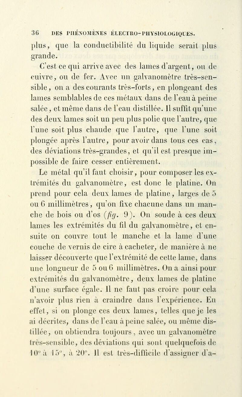 plus, que la conductibilité du liquide serait plus grande. C'est ce qui arrive avec des lames d'argent, ou de cuivre, ou de fer. Avec un galvanomètre très-sen- sible, on a des courants très-forts, en plongeant des lames semblables de ces métaux dans de l'eau à peine salée, et même dans de l'eau distillée. Il suffit qu'une des deux lames soit un peu plus polie que l'autre, que l'une soit plus chaude que l'autre, que l'une soit plongée après l'autre, pour avoir dans tous ces cas, des déviations très-grandes, et qu'il est presque im- possible de faire cesser entièrement. Le métal qu'il faut choisir, pour composer les ex- trémités du galvanomètre, est donc le platine. On prend pour cela deux lames de platine, larges de 5 ou 6 millimètres, qu'on fixe chacune dans un man- che de bois ou d'os (fig. 9). On soude à ces deux lames les extrémités du fil du galvanomètre, et en- suite on couvre tout le manche et la lame d'une couche de vernis de cire à cacheter, de manière à ne laisser découverte que l'extrémité de cette lame, dans une longueur de 5 ou 6 millimètres. On a ainsi pour extrémités du galvanomètre, deux lames de platine d'une surface égale. Il ne faut pas croire pour cela n'avoir plus rien à craindre dans l'expérience. En effet, si on plonge ces deux lames, telles que je les ai décrites, dans de l'eau à peine salée, ou même dis- tillée, on obtiendra toujours, avec un galvanomètre très-sensible, des déviations qui sont quelquefois de Kl a 15°, à 20°. Jl est très-difficile d'assigner d'à-