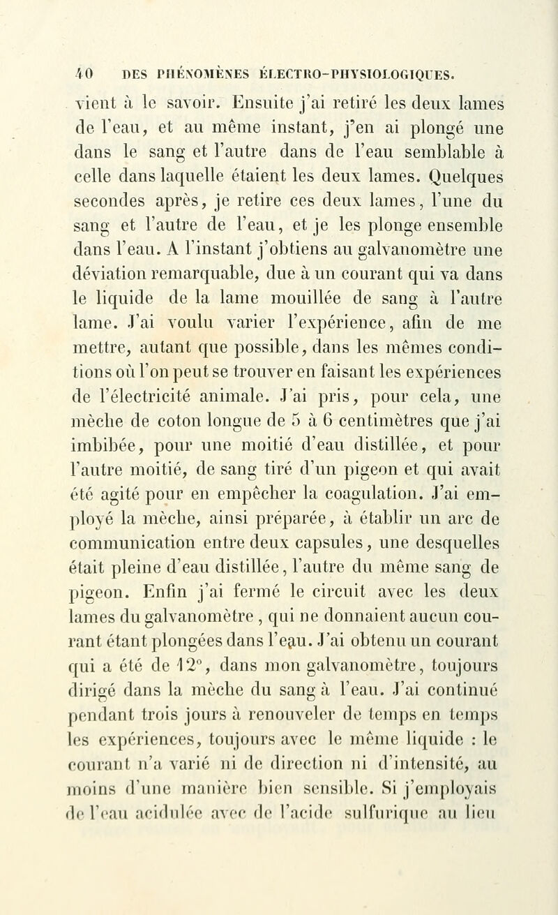 vient à le savoir. Ensuite j'ai retiré les deux lames de l'eau, et au même instant, j'en ai plongé une dans le sang et l'autre dans de l'eau semblable à celle dans laquelle étaient les deux lames. Quelques secondes après, je retire ces deux lames, l'une du sang et l'autre de l'eau, et je les plonge ensemble dans l'eau. A l'instant j'obtiens au galvanomètre une déviation remarquable, due à un courant qui va dans le liquide de la lame mouillée de sang à l'autre lame. J'ai voulu varier l'expérience, afin de me mettre, autant que possible, dans les mêmes condi- tions où l'on peut se trouver en faisant les expériences de l'électricité animale. J'ai pris, pour cela, une mèche de coton longue de 5 à 6 centimètres que j'ai imbibée, pour une moitié d'eau distillée, et pour l'autre moitié, de sang tiré d'un pigeon et qui avait été agité pour en empêcher la coagulation. J'ai em- ployé la mèche, ainsi préparée, à établir un arc de communication entre deux capsules, une desquelles était pleine d'eau distillée, l'autre du même sang de pigeon. Enfin j'ai fermé le circuit avec les deux lames du galvanomètre , qui ne donnaient aucun cou- rant étant plongées dans l'eau. J'ai obtenu un courant qui a été de 12°, dans mon galvanomètre, toujours dirigé dans la mèche du sang à l'eau. J'ai continué pendant trois jours à renouveler de temps en temps les expériences, toujours avec le même liquide : le courant n'a varié ni de direction ni d'intensité, au moins d'une manière bien sensible. Si j'employais de l'eau acidulée avec de l'acide sulfurique au lieu