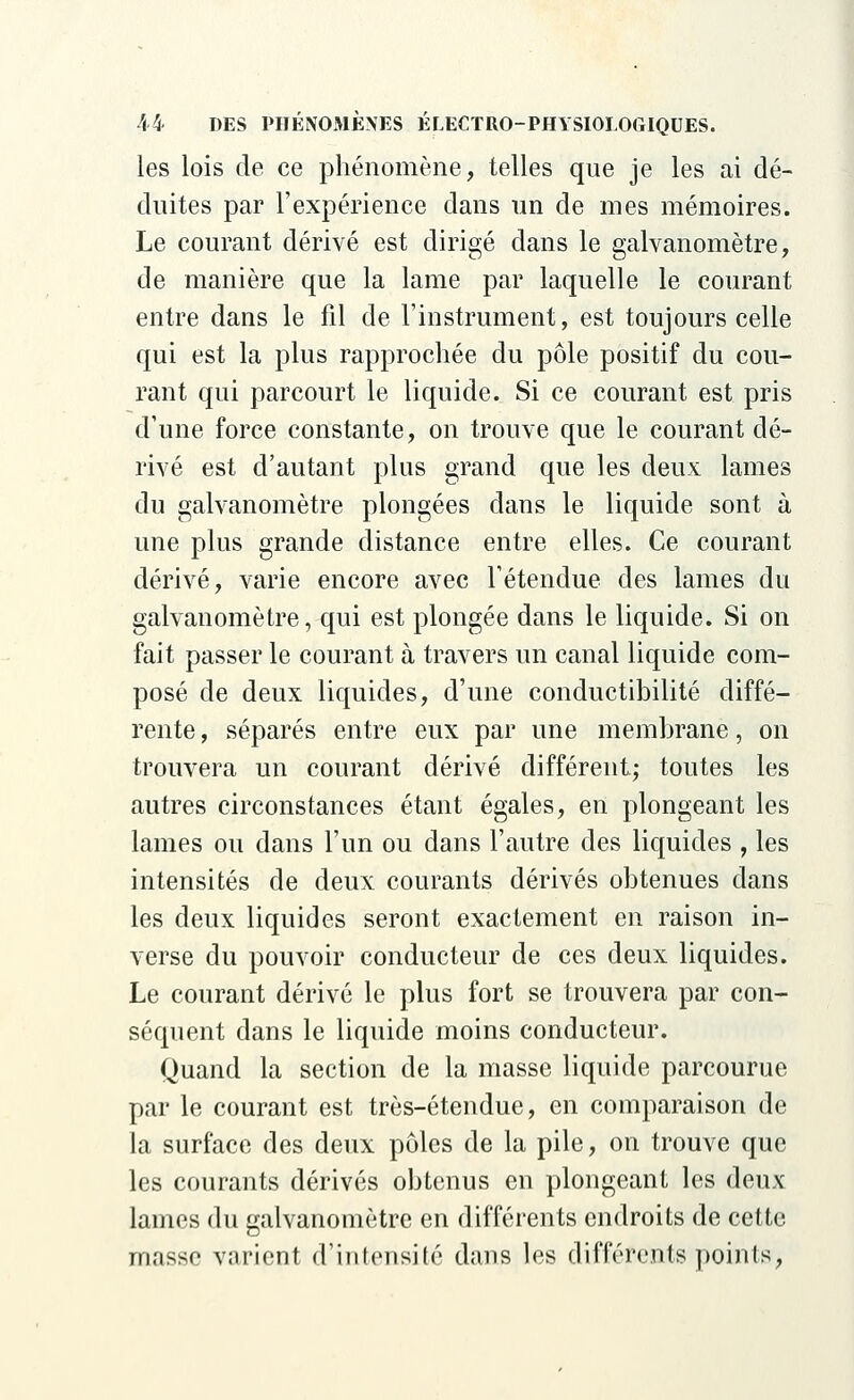 les lois de ce phénomène, telles que je les ai dé- duites par l'expérience dans un de mes mémoires. Le courant dérivé est dirigé dans le galvanomètre, de manière que la lame par laquelle le courant entre dans le fil de l'instrument, est toujours celle qui est la plus rapprochée du pôle positif du cou- rant qui parcourt le liquide. Si ce courant est pris d'une force constante, on trouve que le courant dé- rivé est d'autant plus grand que les deux lames du galvanomètre plongées dans le liquide sont à une plus grande distance entre elles. Ce courant dérivé, varie encore avec l'étendue des lames du galvanomètre, qui est plongée dans le liquide. Si on fait passer le courant à travers un canal liquide com- posé de deux liquides, d'une conductibilité diffé- rente , séparés entre eux par une membrane, on trouvera un courant dérivé différent; toutes les autres circonstances étant égales, en plongeant les lames ou dans l'un ou dans l'autre des liquides , les intensités de deux courants dérivés obtenues dans les deux liquides seront exactement en raison in- verse du pouvoir conducteur de ces deux liquides. Le courant dérivé le plus fort se trouvera par con- séquent dans le liquide moins conducteur. Quand la section de la niasse liquide parcourue par le courant est très-étendue, en comparaison de la surface des deux pôles de la pile, on trouve que les courants dérivés obtenus en plongeant les deux lames du galvanomètre en différents endroits de cette masse varient d'intensité dans les différents points,