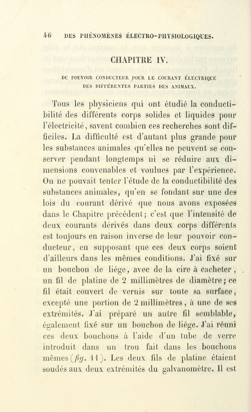 CHAPITRE IV. DU POUVOIR CONDUCTEUR POUR LE COURANT ÉLECTRIQUE DES DIFFÉRENTES PARTIES DES ANIMAUX. Tous les physiciens qui ont étudié la conducti- bilité des différents corps solides et liquides pour l'électricité, savent combien ces recherches sont dif- ficiles. La difficulté est d'autant plus grande pour les substances animales qu'elles ne peuvent se con- server pendant longtemps ni se réduire aux di- mensions convenables et voulues par l'expérience. On ne pouvait tenter l'étude de la conductibilité des substances animales, qu'en se fondant sur une des lois du courant dérivé que nous avons exposées dans le Chapitre précédent; c'est que l'intensité de deux courants dérivés dans deux corps différents est toujours en raison inverse de leur pouvoir con- ducteur, en supposant que ces deux corps soient d'ailleurs dans les mêmes conditions. J'ai fixé sur un bouchon de liège, avec de la cire à cacheter, un fil de platine de 2 millimètres de diamètre; ce fil était couvert de vernis sur toute sa surface, excepté une portion de 2 millimètres, à une de ses extrémités. J'ai préparé un autre fil semblable, également fixé sur un bouchon de liège. J'ai réuni ces deux bouchons à l'aide d'un tube de verre introduit dans un trou fait dans les bouchons mêmes (fig. 11). Les deux fils de platine étaient soudés aux deux extrémités du galvanomètre. 11 est