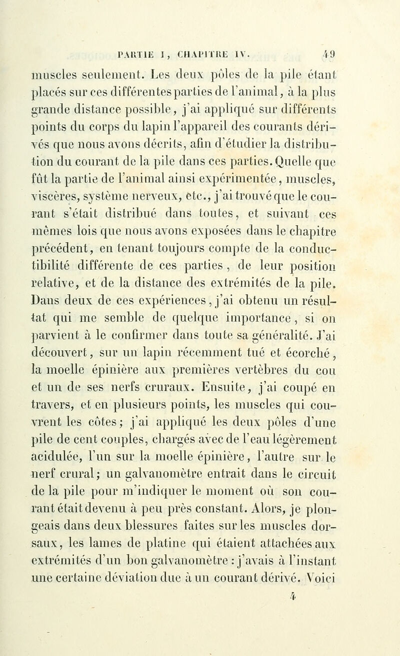 muscles seulement. Les deux pôles de la pile étant placés sur ces différentes parties de l'animal, à la plus grande distance possible, j'ai appliqué sur différents points du corps du lapin l'appareil des courants déri- vés que nous avons décrits, afin d'étudier la distribu- tion du courant de la pile dans ces parties. Quelle que fût la partie de l'animal ainsi expérimentée, muscles, viscères, système nerveux, etc., j'ai trouvé que le cou- rant s'était distribué dans toutes, et suivant ces mêmes lois que nous avons exposées dans le chapitre précédent, en tenant toujours compte de la conduc- tibilité différente de ces parties, de leur position relative, et de la distance des extrémités de la pile. Dans deux de ces expériences, j'ai obtenu un résul- tat qui me semble de quelque importance , si on parvient à le confirmer dans toute sa généralité. J'ai découvert, sur un lapin récemment tué et écorché, la moelle épinière aux premières vertèbres du cou et un de ses nerfs cruraux. Ensuite, j'ai coupé en travers, et en plusieurs points, les muscles qui cou- vrent les côtes; j'ai appliqué les deux pôles d'une pile de cent couples, chargés avec de l'eau légèrement acidulée, l'un sur la moelle épinière, l'autre sur le nerf crural; un galvanomètre entrait dans le circuit de la pile pour m'indiquer le moment où son cou- rant était devenu à peu près constant. Alors, je plon- geais dans deux blessures faites sur les muscles dor- saux, les lames de platine qui étaient attachées aux extrémités d'un bon galvanomètre : j'avais à l'instant une certaine déviation due à un courant dérivé. Voici 4