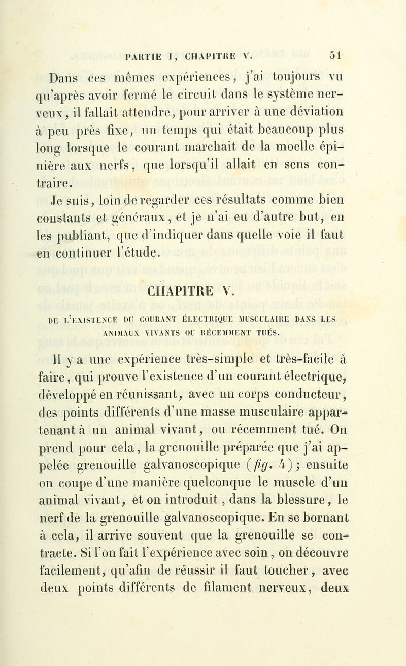 Dans ces mêmes expériences, j'ai toujours vu qu'après avoir fermé le circuit clans le système ner- veux, il fallait attendre, pour arriver à une déviation à peu près fixe, un temps qui était beaucoup plus long lorsque le courant marchait de la moelle épi— nière aux nerfs, que lorsqu'il allait en sens con- traire. Je suis, loin de regarder ces résultats comme bien constants et généraux, et je n'ai eu d'autre but, en les publiant, que d'indiquer dans quelle voie il faut en continuer l'étude. CHAPITRE V. DE L'EXISTENCE DU COURANT ÉLECTRIQUE MUSCULAIRE DANS LES ANIMAUX VIVANTS OU RÉCEMMENT TUÉS. Il y a une expérience très-simple et très-facile à faire, qui prouve l'existence d'un courant électrique, développé en réunissant, avec un corps conducteur, des points différents d'une masse musculaire appar- tenant à un animal vivant, ou récemment tué. On prend pour cela, la grenouille préparée que j'ai ap- pelée grenouille galvanoscopique (fig. 4); ensuite on coupe d'une manière quelconque le muscle d'un animal vivant, et on introduit, dans la blessure, le nerf de la grenouille galvanoscopique. En se bornant à cela, il arrive souvent que la grenouille se con- tracte. Si l'on fait l'expérience avec soin, on découvre facilement, qu'afin de réussir il faut toucher, avec deux points différents de filament nerveux, deux