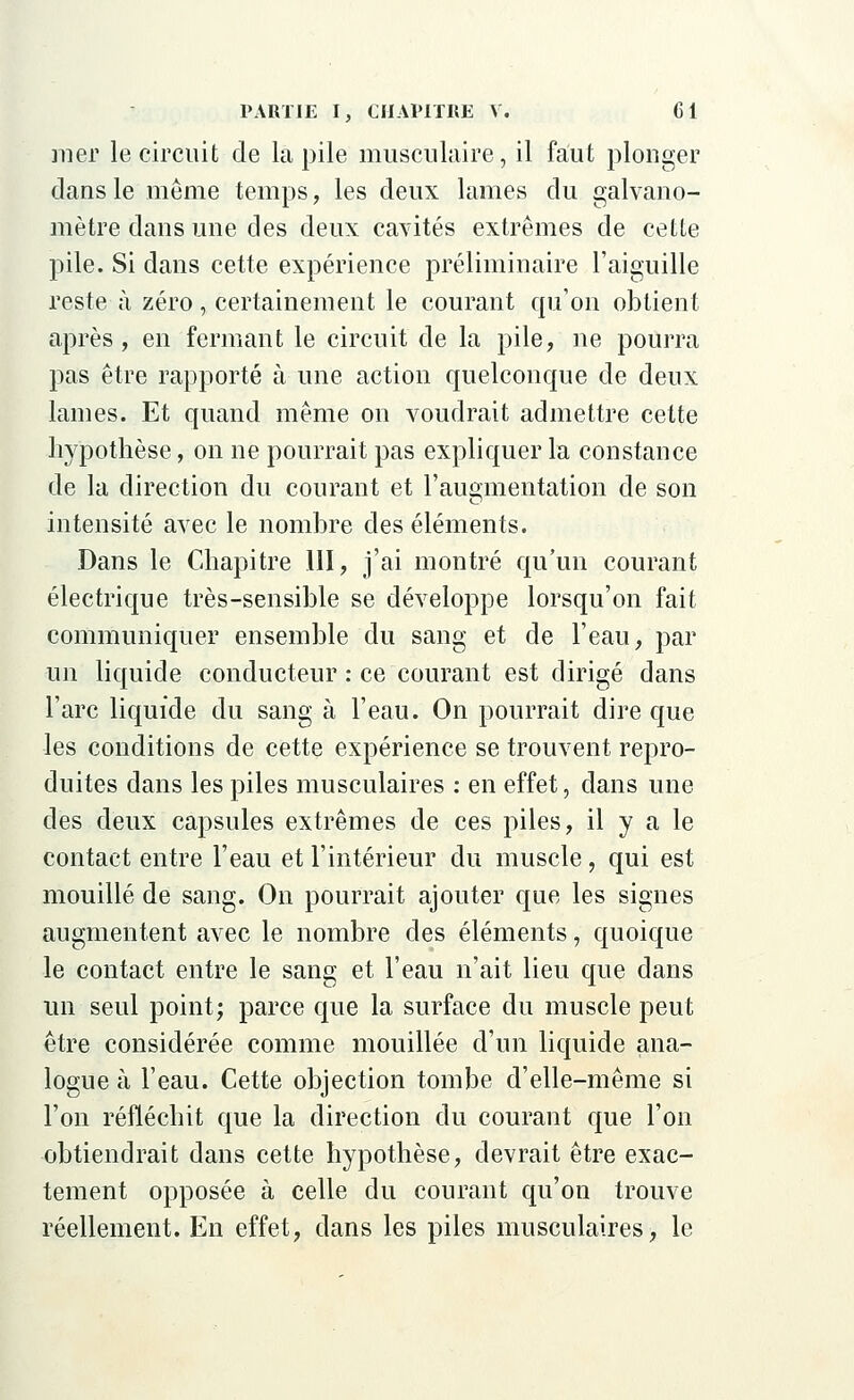 mer le circuit de la pile musculaire, il faut plonger clans le même temps, les deux lames du galvano- mètre dans une des deux cavités extrêmes de cette pile. Si dans cette expérience préliminaire l'aiguille reste à zéro, certainement le courant qu'on obtient après , en fermant le circuit de la pile, ne pourra pas être rapporté à une action quelconque de deux lames. Et quand même on voudrait admettre cette hypothèse, on ne pourrait pas expliquer la constance de la direction du courant et l'augmentation de son intensité avec le nombre des éléments. Dans le Chapitre III, j'ai montré qu'un courant électrique très-sensible se développe lorsqu'on fait communiquer ensemble du sang et de l'eau, par un liquide conducteur : ce courant est dirigé dans l'arc liquide du sang à l'eau. On pourrait dire que les conditions de cette expérience se trouvent repro- duites dans les piles musculaires : en effet, dans une des deux capsules extrêmes de ces piles, il y a le contact entre l'eau et l'intérieur du muscle, qui est mouillé de sang. On pourrait ajouter que les signes augmentent avec le nombre des éléments, quoique le contact entre le sang et l'eau n'ait lieu que dans un seul point; parce que la surface du muscle peut être considérée comme mouillée d'un liquide ana- logue à l'eau. Cette objection tombe d'elle-même si l'on réfléchit que la direction du courant que l'on obtiendrait dans cette hypothèse, devrait être exac- tement opposée à celle du courant qu'on trouve réellement. En effet, dans les piles musculaires, le