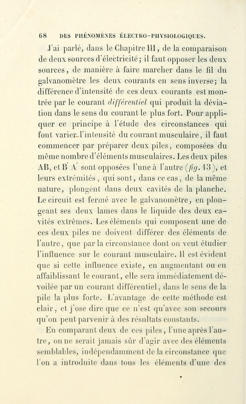 J'ai parlé, clans le Chapitre 111, de la comparaison de deux sources d'électricité ; il faut opposer les deux sources, de manière à faire marcher dans le fil du galvanomètre les deux courants en sens inverse; la différence d'intensité de ces deux courants est mon- trée par le courant différentiel qui produit la dévia- tion dans le sens du courant le plus fort. Pour appli- quer ce principe à l'étude des circonstances qui font varier-l'intensité du courant musculaire, il faut commencer par préparer deux piles, composées du même nombre d'éléments musculaires. Les deux piles i\B, etB A' sont opposées l'une à l'autre (fig. 13), et leurs extrémités , qui sont, dans ce cas, de la même nature, plongent dans deux cavités de la planche. Le circuit est fermé avec le galvanomètre, en plon- geant ses deux lames dans le liquide des deux ca- vités extrêmes. Les éléments qui composent une de ces deux piles ne doivent différer des éléments de l'autre, que par la circonstance dont on veut étudier l'influence sur le courant musculaire. 11 est évident que si cette influence existe, en augmentant ou en affaiblissant le courant, elle sera immédiatement dé- voilée par un courant différentiel, dans le sens de la pile la plus forte. L'avantage de cette méthode est clair, et j'ose dire que ce n'est qu'avec son secours qu'on peut parvenir à des résultats constants. En comparant deux de ces piles, l'une après l'au- tre, on ne serait jamais sûr d'agir avec des éléments semblables, indépendamment de la circonstance que l'on a introduite dans tous 1rs éléments d'une des