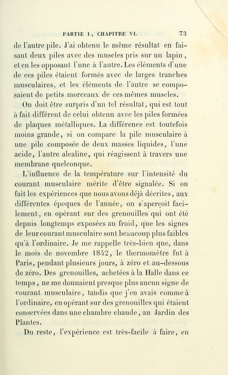 de l'autre pile. J'ai obtenu le même résultat en fai- sant deux piles avec des muscles pris sur un lapin, et en les opposant l'une à l'autre. Les éléments d'une de ces piles étaient formés avec de larges tranches musculaires, et les éléments de l'autre se compo- saient de petits morceaux de ces mêmes muscles. On doit être surpris d'un tel résultat, qui est tout à fait différent de celui obtenu avec les piles formées de plaques métalliques. La différence est toutefois moins grande, si on compare la pile musculaire à une pile composée de deux masses liquides, l'une acide, l'autre alcaline, qui réagissent à travers une membrane quelconque. L'influence de la température sur l'intensité du courant musculaire mérite d'être signalée. Si on fait les expériences que nous avons déjà décrites, aux différentes époques de l'année, on s'aperçoit faci- lement, en opérant sur des grenouilles qui ont été depuis longtemps exposées au froid, que les signes de leur courant musculaire sont beaucoup plus faibles qu'à l'ordinaire. Je me rappelle très-bien que, dans le mois de novembre 1842, le thermomètre fut à Paris, pendant plusieurs jours, à zéro et au-dessous de zéro. Des grenouilles, achetées à la Halle dans ce temps, ne me donnaient presque plus aucun signe de courant musculaire, tandis que j'en avais comme à l'ordinaire, en opérant sur des grenouilles qui étaient conservées dans une chambre chaude, au Jardin des Plantes. Du reste, l'expérience est très-facile à faire, en