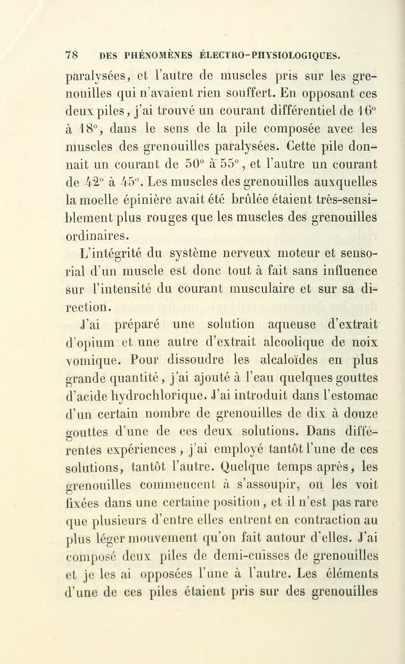 paralysées, et l'autre de muscles pris sur les gre- nouilles qui n'avaient rien souffert. En opposant ces deux piles, j'ai trouvé un courant différentiel de 16° à 18°, dans le sens de la pile composée avec les muscles des grenouilles paralysées. Cette pile don- nait un courant de 50° à 55°, et l'autre un courant de 42° à 45°. Les muscles des grenouilles auxquelles la moelle épinière avait été brûlée étaient très-sensi- blement plus rouges que les muscles des grenouilles ordinaires. L'intégrité du système nerveux moteur et senso- rial d'un muscle est donc tout à fait sans influence sur l'intensité du courant musculaire et sur sa di- rection. J'ai préparé une solution aqueuse d'extrait d'opium et une autre d'extrait alcoolique de noix vomique. Pour dissoudre les alcaloïdes en plus grande quantité, j'ai ajouté à l'eau quelques gouttes d'acide hydrochlorique. J'ai introduit dans l'estomac d'un certain nombre de grenouilles de dix à douze gouttes d'une de ces deux solutions. Dans diffé- rentes expériences , j'ai employé tantôt l'une de ces solutions, tantôt l'autre. Quelque temps après, les grenouilles commencent à s'assoupir, on les voit fixées dans une certaine position, et il n'est pas rare que plusieurs d'entre elles entrent en contraction au plus léger mouvement qu'on fait autour d'elles. J'ai composé deux piles de demi-cuisses de grenouilles et je les ai opposées l'une à l'autre. Les éléments d'une de ces piles étaient pris sur des grenouilles