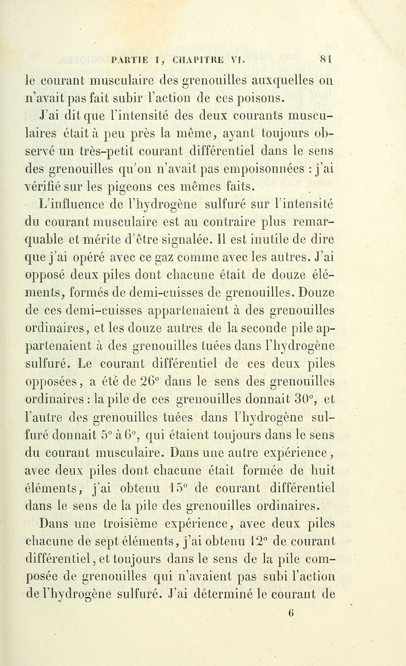 le courant musculaire des grenouilles auxquelles on n'avait pas fait subir l'action de ces poisons. J'ai dit que l'intensité des deux courants muscu- laires était à peu près la même, ayant toujours ob- servé un très-petit courant différentiel dans le sens des grenouilles qu'on n'avait pas empoisonnées : j'ai vérifié sur les pigeons ces mêmes faits. L'influence de l'hydrogène sulfuré sur l'intensité du courant musculaire est au contraire plus remar- quable et mérite d'être signalée. Il est inutile de dire que j'ai opéré avec ce gaz comme avec les autres. J'ai opposé deux piles dont chacune était de douze élé- ments, formés de demi-cuisses de grenouilles. Douze de ces demi-cuisses appartenaient à des grenouilles ordinaires, et les douze autres de la seconde pile ap- partenaient à des grenouilles tuées dans l'hydrogène sulfuré. Le courant différentiel de ces deux piles opposées, a été de 26° dans le sens des grenouilles ordinaires : la pile de ces grenouilles donnait 30°, et l'autre des grenouilles tuées dans l'hydrogène sul- furé donnait 5° à 6°, qui étaient toujours dans le sens du courant musculaire. Dans une autre expérience, avec deux piles dont chacune était formée de huit éléments, j'ai obtenu 15° de courant différentiel dans le sens de la pile des grenouilles ordinaires. Dans une troisième expérience, avec deux piles chacune de sept éléments, j'ai obtenu 12° de courant différentiel, et toujours dans le sens de la pile com- posée de grenouilles qui n'avaient pas subi l'action de l'hydrogène sulfuré. J'ai déterminé le courant de 6