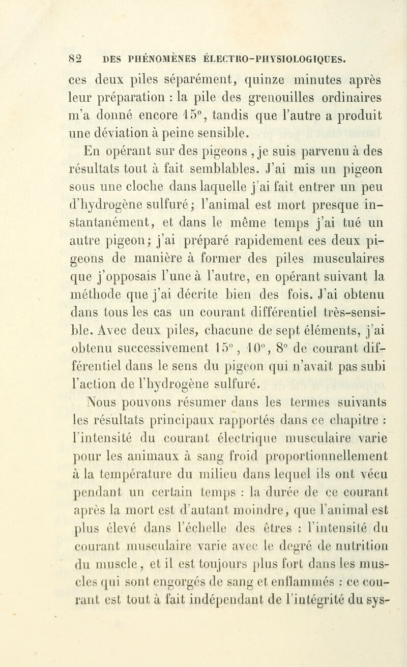 ces deux piles séparément, quinze minutes après leur préparation : la pile des grenouilles ordinaires m'a donné encore \ 5°, tandis que l'autre a produit une déviation à peine sensible. En opérant sur des pigeons , je suis parvenue des résultats tout à fait semblables. J'ai mis un pigeon sous une cloche dans laquelle j'ai fait entrer un peu d'hydrogène sulfuré ; l'animal est mort presque in- stantanément, et dans le même temps j'ai tué un autre pigeon; j'ai préparé rapidement ces deux pi- geons de manière à former des piles musculaires que j'opposais l'une à l'autre, en opérant suivant la méthode que j'ai décrite bien des fois. J'ai obtenu dans tous les cas un courant différentiel très-sensi- ble. Avec deux piles, chacune de sept éléments, j'ai obtenu successivement 15°, 10°, 8° de courant dif- férentiel dans le sens du pigeon qui n'avait pas subi l'action de l'hydrogène sulfuré. Nous pouvons résumer dans les termes suivants les résultats principaux rapportés dans ce chapitre : l'intensité du courant électrique musculaire varie pour les animaux à sang froid proportionnellement à la température du milieu dans lequel ils ont vécu pendant un certain temps : la durée de ce courant après la mort est d'autant moindre, que ranimai est plus élevé dans l'échelle des êtres : l'intensité du courant musculaire varie avec le degré de nutrition du muscle, et il est toujours plus fort dans les mus- cles qui sont engorgés de sang et enflammés : ce cou- rant est tout à fait indépendant de l'intégrité du sys-