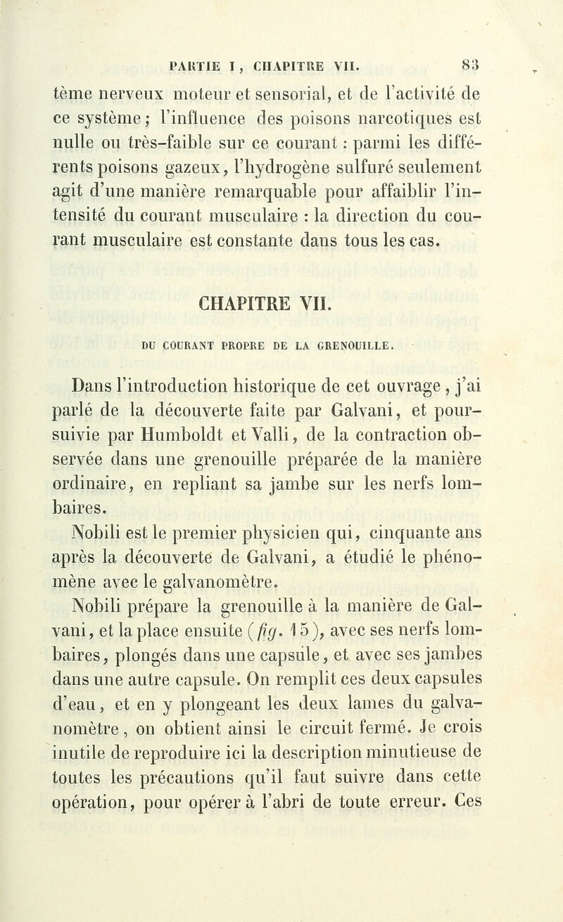 tème nerveux moteur et sensorial, et de l'activité de ce système ; l'influence des poisons narcotiques est nulle ou très-faible sur ce courant : parmi les diffé- rents poisons gazeux, l'hydrogène sulfuré seulement agit d'une manière remarquable pour affaiblir l'in- tensité du courant musculaire : la direction du cou- rant musculaire est constante dans tous les cas. CHAPITRE VII. DU COURANT PROPRE DE LA GRENOUILLE. Dans l'introduction historique de cet ouvrage , j'ai parlé de la découverte faite par Galvani, et pour- suivie par Humboldt et Valli, de la contraction ob- servée dans une grenouille préparée de la manière ordinaire, en repliant sa jambe sur les nerfs lom- baires. Nobili est le premier physicien qui, cinquante ans après la découverte de Galvani, a étudié le phéno- mène avec le galvanomètre. Nobili prépare la grenouille à la manière de Gal- vani, et la place ensuite (fig. 15), avec ses nerfs lom- baires, plongés dans une capsule, et avec ses jambes dans une autre capsule. On remplit ces deux capsules d'eau, et en y plongeant les deux lames du galva- nomètre , on obtient ainsi le circuit fermé. Je crois inutile de reproduire ici la description minutieuse de toutes les précautions qu'il faut suivre dans cette opération, pour opérera l'abri de toute erreur. Ces