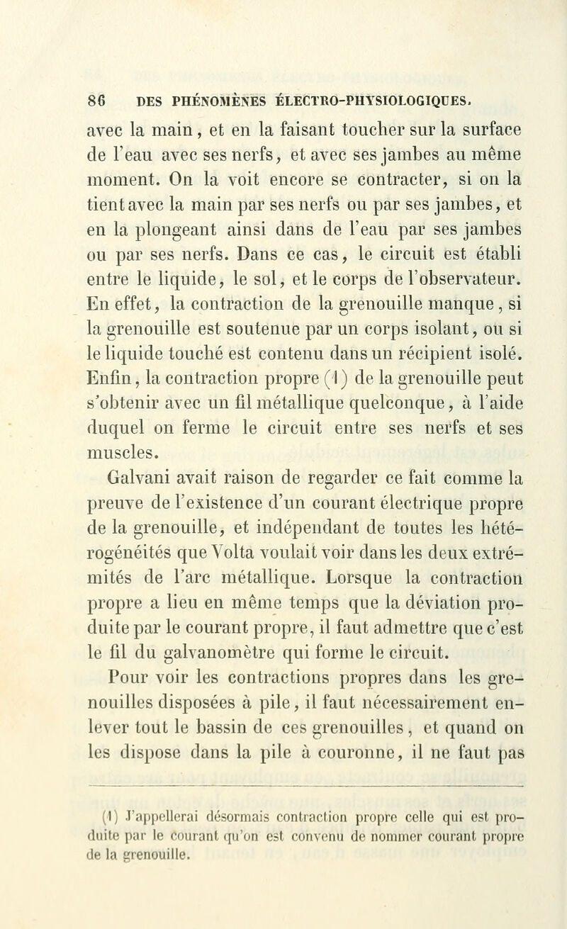 avec la main, et en la faisant toucher sur la surface de l'eau avec ses nerfs, et avec ses jambes au même moment. On la voit encore se contracter, si on la tient avec la main par ses nerfs ou par ses jambes, et en la plongeant ainsi dans de l'eau par ses jambes ou par ses nerfs. Dans ce cas, le circuit est établi entre le liquide, le sol, et le corps de l'observateur. En effet, la contraction de la grenouille manque, si la grenouille est soutenue par un corps isolant, ou si le liquide touché est contenu dans un récipient isolé. Enfin, la contraction propre (I) de la grenouille peut s'obtenir avec un fil métallique quelconque, à l'aide duquel on ferme le circuit entre ses nerfs et ses muscles. Galvani avait raison de regarder ce fait comme la preuve de l'existence d'un courant électrique propre de la grenouille, et indépendant de toutes les hété- rogénéités que Volta voulait voir dans les deux extré- mités de l'arc métallique. Lorsque la contraction propre a lieu en même temps que la déviation pro- duite par le courant propre, il faut admettre que c'est le fil du galvanomètre qui forme le circuit. Pour voir les contractions propres dans les gre- nouilles disposées à pile, il faut nécessairement en- lever tout le bassin de ces grenouilles, et quand on les dispose dans la pile à couronne, il ne faut pas (1) J'appellerai désormais contraction propre celle qui est pro- duite par le courant qu'on est convenu de nommer courant propre de la grenouille.