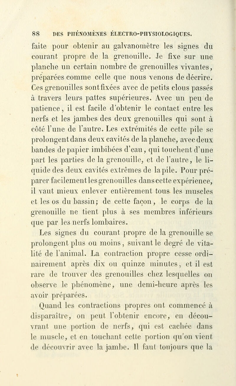 faite pour obtenir au galvanomètre les signes du courant propre de la grenouille. Je fixe sur une planche un certain nombre de grenouilles vivantes, préparées comme celle que nous venons de décrire. Ces grenouilles sont fixées avec de petits clous passés à travers leurs pattes supérieures. Avec un peu de patience, il est facile d'obtenir le contact entre les nerfs et les jambes des deux grenouilles qui sont à côté l'une de l'autre. Les extrémités de cette pile se prolongent dans deux cavités de la planche, avec deux bandes de papier imbibées d'eau, qui touchent d'une part les parties de la grenouille, et de l'autre, le li- quide des deux cavités extrêmes de la pile. Pour pré- parer facilement les grenouilles dans cette expérience, il vaut mieux enlever entièrement tous les muscles et les os du bassin; de cette façon, le corps de la grenouille ne tient plus à ses membres inférieurs que par les nerfs lombaires. Les signes du courant propre de la grenouille se prolongent plus ou moins, suivant le degré de vita- lité de l'animal. La contraction propre cesse ordi- nairement après dix ou quinze minutes, et il est rare de trouver des grenouilles chez lesquelles on observe le phénomène, une demi-heure après les avoir préparées. Quand les contractions propres ont commencé à disparaître, on peut l'obtenir encore, en décou- vrant une portion de nerfs, qui est cachée dans le muscle, et en touchant cette portion qu'on vient