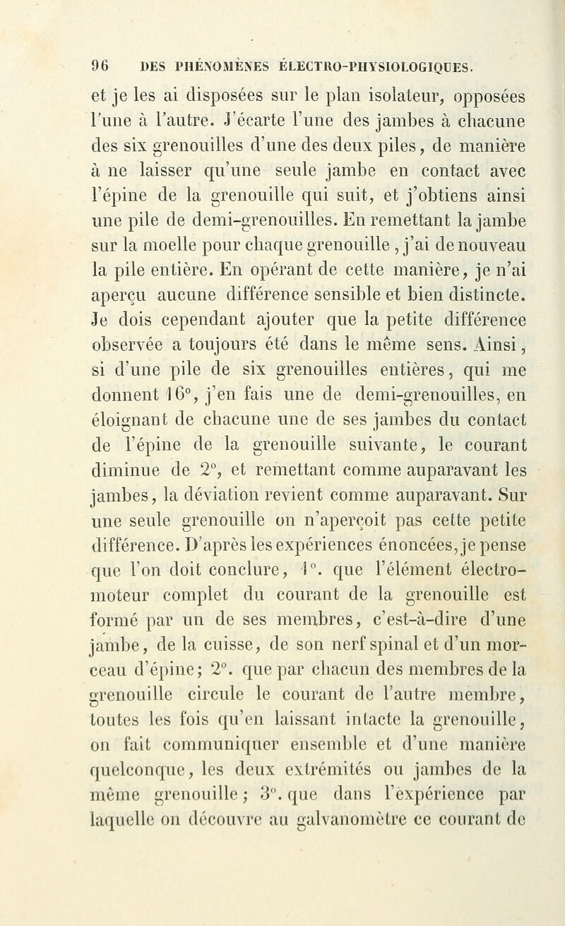 et je les ai disposées sur le plan isolateur, opposées Tune à l'autre. J'écarte l'une des jambes à chacune des six grenouilles d'une des deux piles, de manière à ne laisser qu'une seule jambe en contact avec l'épine de la grenouille qui suit, et j'obtiens ainsi une pile de demi-grenouilles. En remettant la jambe sur la moelle pour chaque grenouille , j'ai de nouveau la pile entière. En opérant de cette manière, je n'ai aperçu aucune différence sensible et bien distincte. Je dois cependant ajouter que la petite différence observée a toujours été dans le même sens. Ainsi, si d'une pile de six grenouilles entières, qui me donnent 16°, j'en fais une de demi-grenouilles, en éloignant de chacune une de ses jambes du contact de l'épine de la grenouille suivante, le courant diminue de 2°, et remettant comme auparavant les jambes, la déviation revient comme auparavant. Sur une seule grenouille on n'aperçoit pas cette petite différence. D'après les expériences énoncées, je pense que l'on doit conclure, 1°. que l'élément électro- moteur complet du courant de la grenouille est formé par un de ses membres, c'est-à-dire d'une jambe, de la cuisse, de son nerf spinal et d'un mor- ceau d'épine; 2°. que par chacun des membres de la grenouille circule le courant de l'autre membre, toutes les fois qu'en laissant intacte la grenouille, on fait communiquer ensemble et d'une manière quelconque, les deux extrémités ou jambes de la môme grenouille; 3°. que dans l'expérience par laquelle on découvre au galvanomètre ce courant de