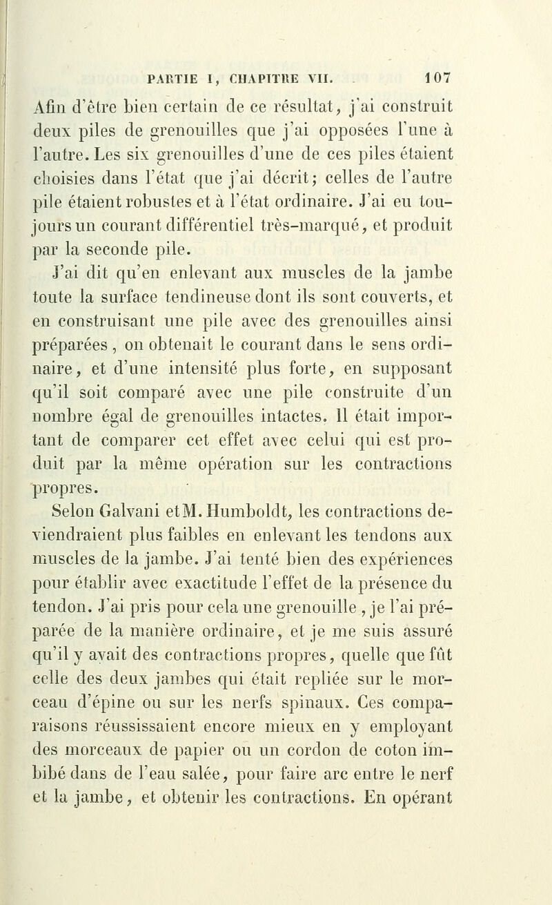 Afin d'être bien certain de ce résultat, j'ai construit deux piles de grenouilles que j'ai opposées l'une à l'autre. Les six grenouilles d'une de ces piles étaient choisies dans l'état que j'ai décrit; celles de l'autre pile étaient robustes et à l'état ordinaire. J'ai eu tou- jours un courant différentiel très-marqué, et produit par la seconde pile. J'ai dit qu'en enlevant aux muscles de la jambe toute la surface tendineuse dont ils sont couverts, et en construisant une pile avec des grenouilles ainsi préparées , on obtenait le courant dans le sens ordi- naire, et d'une intensité plus forte, en supposant qu'il soit comparé avec une pile construite d'un nombre égal de grenouilles intactes. 11 était impor- tant de comparer cet effet a\ec celui qui est pro- duit par la même opération sur les contractions propres. Selon Galvani et M. Humboldt, les contractions de- viendraient plus faibles en enlevant les tendons aux muscles de la jambe. J'ai tenté bien des expériences pour établir avec exactitude l'effet de la présence du tendon. J'ai pris pour cela une grenouille , je l'ai pré- parée de la manière ordinaire, et je me suis assuré qu'il y avait des contractions propres, quelle que fût celle des deux jambes qui était repliée sur le mor- ceau d'épine ou sur les nerfs spinaux. Ces compa- raisons réussissaient encore mieux en y employant des morceaux de papier ou un cordon de coton im- bibé dans de l'eau salée, pour faire arc entre le nerf et la jambe, et obtenir les contractions. En opérant