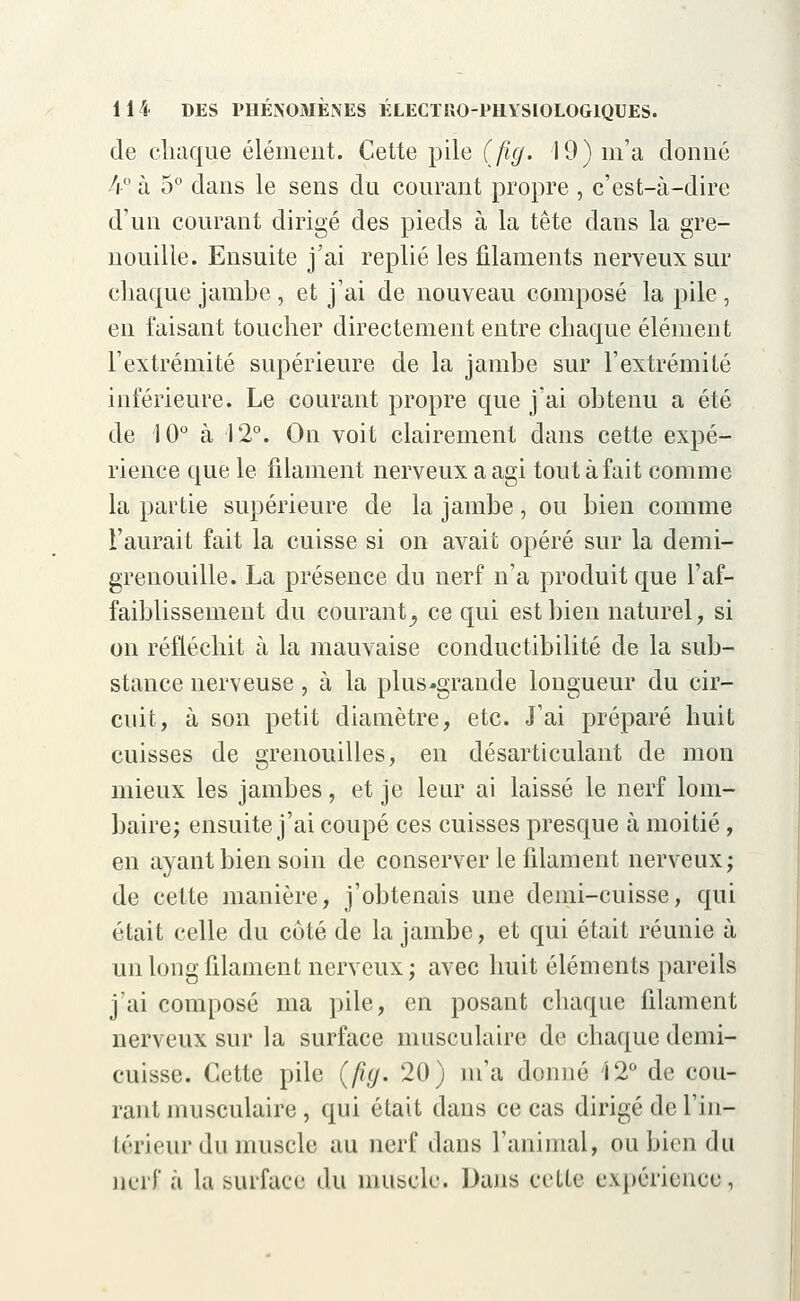 de chaque élément. Cette pile (fig. 19) m'a donné 4° à 5° dans le sens du courant propre , c'est-à-dire d'un courant dirigé des pieds à la tête dans la gre- nouille. Ensuite j'ai replié les filaments nerveux sur chaque jambe , et j'ai de nouveau composé la pile , en faisant toucher directement entre chaque élément l'extrémité supérieure de la jambe sur l'extrémité inférieure. Le courant propre que j'ai obtenu a été de 10° à 12°. On voit clairement dans cette expé- rience que le filament nerveux a agi tout à fait comme la partie supérieure de la jambe, ou bien comme l'aurait fait la cuisse si on avait opéré sur la demi- grenouille. La présence du nerf n'a produit que l'af- faiblissement du courant, ce qui est bien naturel, si on réfléchit à la mauvaise conductibilité de la sub- stance nerveuse, à la plus-grande longueur du cir- cuit, à son petit diamètre, etc. J'ai préparé huit cuisses de grenouilles, en désarticulant de mon mieux les jambes, et je leur ai laissé le nerf lom- baire; ensuite j'ai coupé ces cuisses presque à moitié, en ayant bien soin de conserver le filament nerveux; de cette manière, j'obtenais une demi-cuisse, qui était celle du côté de la jambe, et qui était réunie à un long filament nerveux; avec huit éléments pareils j'ai composé ma pile, en posant chaque filament nerveux sur la surface musculaire de chaque demi- cuisse. Cette pile (fig. 20) m'a donné 'Î2° de cou- lant musculaire, qui était dans ce cas dirigé de l'in- térieur du muscle au nerf dans l'animal, ou bien du nerf à la surface du muscle. Dans cette expérience,