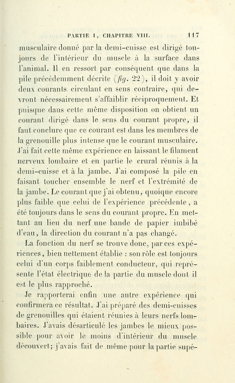 musculaire donné par la demi-cuisse est dirigé tou- jours de l'intérieur du muscle à la surface dans l'animal. 11 en ressort par conséquent que dans la pile précédemment décrite (fig. 22), il doit y avoir deux courants circulant en sens contraire, qui de- vront nécessairement s'affaiblir réciproquement. Et puisque dans cette même disposition on obtient un courant dirigé dans le sens du courant propre, il faut conclure que ce courant est dans les membres de la grenouille plus intense que le courant musculaire. J'ai fait cette même expérience en laissant le filament nerveux lombaire et en partie le crural réunis à la demi-cuisse et à la jambe. J'ai composé la pile en faisant toucber ensemble le nerf et l'extrémité de la jambe. Le courant que j'ai obtenu, quoique encore plus faible que celui de l'expérience précédente, a été toujours dans le sens du courant propre. En met- tant au lieu du nerf une bande de papier imbibé d'eau, la direction du courant n'a pas cbangé. La fonction du nerf se trouve donc, par ces expé- riences, bien nettement établie : son rôle est toujours celui d'un corps faiblement conducteur, qui repré- sente l'état électrique delà partie du muscle dont il est le plus rapproché. Je rapporterai enfin une autre expérience qui confirmera ce résultat. J'ai préparé des demi-cuisses de grenouilles qui étaient réunies à leurs nerfs lom- baires. J'avais désarticulé les jambes le mieux pos- sible pour avoir le moins d'intérieur du muscle découvert; j'avais fait de même pour la partie supé-