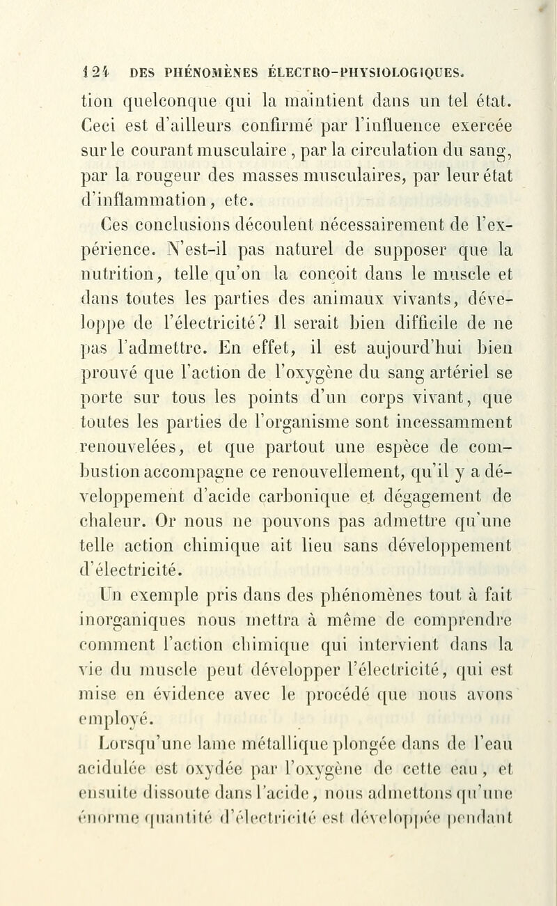 tion quelconque qui la maintient dans un tel état. Ceci est d'ailleurs confirmé par l'influence exercée sur le courant musculaire, par la circulation du sang, par la rougeur des masses musculaires, par leur état d'inflammation, etc. Ces conclusions découlent nécessairement de l'ex- périence. N'est-il pas naturel de supposer que la nutrition, telle qu'on la conçoit dans le muscle et dans toutes les parties des animaux vivants, déve- loppe de l'électricité? 11 serait bien difficile de ne pas l'admettre. En effet, il est aujourd'hui bien prouvé que l'action de l'oxygène du sang artériel se porte sur tous les points d'un corps vivant, que toutes les parties de l'organisme sont incessamment renouvelées, et que partout une espèce de com- bustion accompagne ce renouvellement, qu'il y a dé- veloppement d'acide carbonique et dégagement de chaleur. Or nous ne pouvons pas admettre qu'une telle action chimique ait lieu sans développement d'électricité. Un exemple pris dans des phénomènes tout à fait inorganiques nous mettra à même de comprendre comment l'action chimique qui intervient dans la vie du muscle peut développer l'électricité, qui est mise en évidence avec le procédé que nous avons employé. Lorsqu'une lame métallique plongée dans de l'eau acidulée est oxydée par l'oxygène de cette eau, et ensuite dissoute dans l'acide, nous admettons qu'une énorme quantité d'électricité est développée pendant