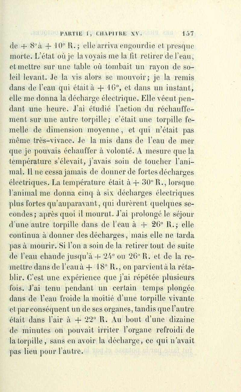 de + 8° à + I0° R. ; elle arriva engourdie et presque morte. L'état où je la voyais me la fit retirer de l'eau, et mettre sur une table où tombait un rayon de so- leil levant. Je la vis alors se mouvoir; je la remis dans de l'eau qui était à -f- 16°, et dans un instant, elle me donna la décharge électrique. Elle vécut pen- dant une heure. J'ai étudié l'action du réchauffe- ment sur une autre torpille; c'était une torpille fe- melle de dimension moyenne, et qui n'était pas même très-vivace. Je la mis dans de l'eau de mer que je pouvais échauffer à volonté. A mesure que la température s'élevait, j'avais soin de toucher l'ani- mal. Il ne cessa jamais de donner de fortes décharges électriques. La température était à + 30° R., lorsque l'animal me donna cinq à six décharges électriques plus fortes qu'auparavant, qui durèrent quelques se- condes; après quoi il mourut. J'ai prolongé le séjour d'une autre torpille dans de l'eau à + 2G° R.; elle continua à donner des décharges, mais elle ne tarda pas à mourir. Si l'on a soin de la retirer tout de suite de l'eau chaude jusqu'à + 24° ou 26° R. et de la re- mettre dans de l'eau à + \ 8° R., on parvient à la réta- blir. C'est une expérience que j'ai répétée plusieurs fois. J'ai tenu pendant un certain temps plongée dans de l'eau froide la moitié d'une torpille vivante et par conséquent un de ses organes, tandis que l'autre était dans l'air à + 22° R. Au bout d'une dizaine de minutes on pouvait irriter l'organe refroidi de la torpille, sans en avoir la décharge, ce qui n'avait pas lieu pour l'autre.