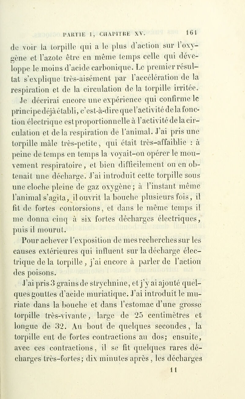 de voir la torpille qui a le plus d'action sur l'oxy- gène et l'azote être en même temps celle qui déve- loppe le moins d'acide carbonique. Le premier résul- tat s'explique très-aisément par l'accélération de la respiration et de la circulation de la torpille irritée. Je décrirai encore une expérience qui confirme le principe déjàétabli, c'est-à-dire quel'activité delà fonc- tion électrique est proportionnelle à l'activité delà cir- culation et de la respiration de l'animal. J'ai pris une torpille mâle très-petite, qui était très-affaiblie : à peine de temps en temps la voyait-on opérer le mou- vement respiratoire, et bien difficilement on en ob- tenait une décliarge. J'ai introduit celte torpille sous une cloche pleine de gaz oxygène ; à l'instant même l'animal s'agita, il ouvrit la bouche plusieurs fois, il fit de fortes contorsions, et dans le même temps il me donna cinq à six fortes décharges électriques, puis il mourut. Pour achever l'exposition de mes recherches sur les causes extérieures qui influent sur la décharge élec- trique de la torpille, j'ai encore à parler de l'action des poisons. J'ai pris 3 grains de strychnine, et j'y ai ajouté quel- ques gouttes d'acide muriatique. J'ai introduit le mu- riate dans la bouche et dans l'estomac d'une grosse torpille très-vivante, large de 25 centimètres et longue de 32. Au bout de quelques secondes, la torpille eut de fortes contractions au dos; ensuite, avec ces contractions, il se fit quelques rares dé- charges très-fortes; dix minutes après , les décharges 11