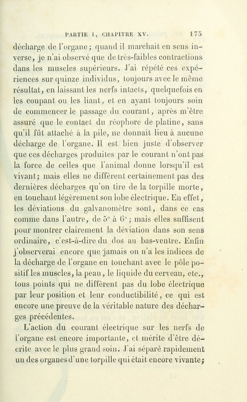 décharge de l'organe ; quand il marchait en sens in- verse, je n'ai ohservé que de très-faibles contractions dans les muscles supérieurs. J'ai répété ces expé- riences sur quinze individus, toujours avec le même résultat, en laissant les nerfs intacts, quelquefois en les coupant ou les liant, et en ayant toujours soin de commencer le passage du courant, après m1 être assuré que le contact du réophore de platine, sans qu'il fût attaché à la pile, ne donnait lieu à aucune décharge de l'organe. Il est bien juste d'observer que ces décharges produites par le courant n'ont pas la force de celles que l'animal donne lorsqu'il est vivant; mais elles ne diffèrent certainement pas des dernières décharges qu'on tire de la torpille morte, en touchant légèrement son lobe électrique. En effet, les déviations du galvanomètre sont, dans ce cas comme dans l'autre, de 5° à 6°; mais elles suffisent pour montrer clairement la déviation dans son sens ordinaire, c'est-à-dire du dos au bas-ventre. Enfin j'observerai encore que 'jamais on n'a les indices de la décharge de l'organe en touchant avec le pôle po- sitif les muscles, la peau, le liquide du cerveau, etc., tous points qui ne diffèrent pas du lobe électrique par leur position et leur conductibilité, ce qui est encore une preuve de la véritable nature des déchar- ges précédentes. L'action du courant électrique sur les nerfs de l'organe est encore importante, et mérite d'être dé- crite avec le plus grand soin. J'ai séparé rapidement un des organes d'une torpille qui était encore vivante;