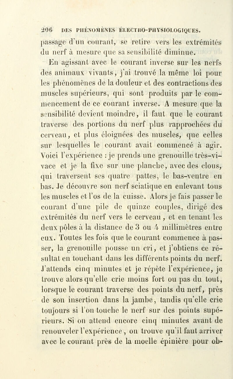 passage d'un courant, se retire vers les extrémités du nerf à mesure que sa sensibilité diminue. En agissant avec le courant inverse sur les nerfs des animaux vivants, j'ai trouvé la même loi pour les phénomènes de la douleur et des contractions des muscles supérieurs, qui sont produits par le com- mencement de ce courant inverse. A mesure que la sensibilité devient moindre, il faut que le courant traverse des portions du nerf plus rapprochées du cerveau, et plus éloignées des muscles, que celles sur lesquelles le courant avait commencé à agir. Voici l'expérience : je prends une grenouille très-vi- vace et je la fixe sur une planche, avec des clous, qui traversent ses quatre pattes, le bas-ventre en bas. Je découvre son nerf sciatique en enlevant tous les muscles et l'os de la cuisse. Alors je fais passer le courant d'une pile de quinze couples, dirigé des extrémités du nerf vers le cerveau, et en tenant les deux pôles à la distance de 3 ou 4 millimètres entre eux. Toutes les fois que le courant commence à pas- ser, la grenouille pousse un cri, et j'obtiens ce ré- sultat en touchant dans les différents points du nerf. J'attends cinq minutes et je répète l'expérience, je trouve alors qu'elle crie moins fort ou pas du tout, lorsque le courant traverse des points du nerf, près de son insertion dans la jambe, tandis qu'elle crie toujours si l'on touche le nerf sur des points supé- rieurs. Si on attend encore cinq minutes avant de renouveler l'expérience , on trouve qu'il faut arriver avec le courant près de la moelle épinière pour ob-