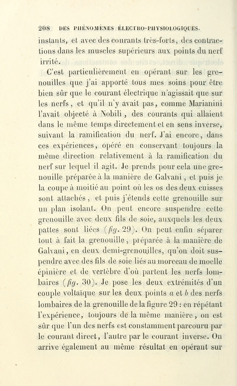 instants, et avec des courants très-forts, des contrac- tions dans les muscles supérieurs aux points du nerf irrité. C'est particulièrement en opérant sur les gre- nouilles que j'ai apporté tous mes soins pour être bien sûr que le courant électrique n'agissait que sur les nerfs, et qu'il n'y avait pas, comme Marianini l'avait objecté à Nobili, des courants qui allaient dans le même temps directement et en sens inverse, suivant la ramification du nerf. J'ai encore, dans ces expériences, opéré en conservant toujours la même direction relativement à la ramification du nerf sur lequel il agit. Je prends pour cela une gre- nouille préparée à la manière de Galvani, et puis je la coupe à moitié au point où les os des deux cuisses sont attachés , et puis j'étends cette grenouille sur un plan isolant. On peut encore suspendre cette grenouille avec deux fils de soie, auxquels les deux pattes sont liées (fig. 29). On peut enfin séparer tout à fait la grenouille, préparée à la manière de Galvani, en deux demi-grenouilles, qu'on doit sus- pendre avec des fils de soie liés au morceau de moelle épinière et de vertèbre d'où partent les nerfs lom- baires (fig. 30). Je pose les deux extrémités d'un couple voltaïque sur les deux points a et b des nerfs lombaires de la grenouille de la figure 29 : en répétant l'expérience, toujours de la même manière, on est sûr que l'un des nerfs est constamment parcouru par le courant direct, l'autre par le courant inverse. On arrive également au même résultat en opérant sur