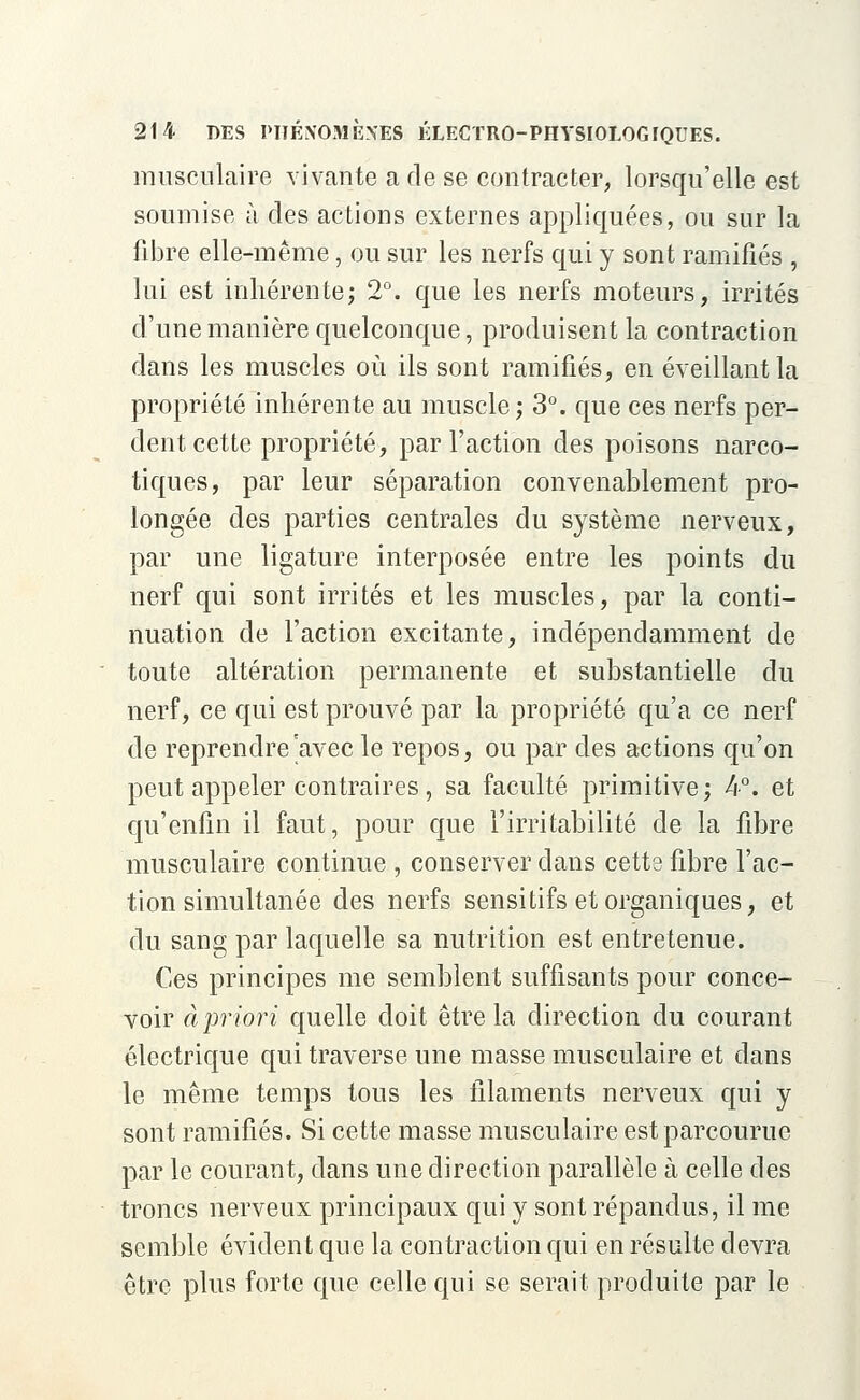 musculaire vivante a de se contracter, lorsqu'elle est soumise à des actions externes appliquées, ou sur la fibre elle-même, ou sur les nerfs qui y sont ramifiés , lui est inhérente; 2°. que les nerfs moteurs, irrités d'une manière quelconque, produisent la contraction dans les muscles où ils sont ramifiés, en éveillant la propriété inhérente au muscle; 3°. que ces nerfs per- dent cette propriété, par l'action des poisons narco- tiques, par leur séparation convenablement pro- longée des parties centrales du système nerveux, par une ligature interposée entre les points du nerf qui sont irrités et les muscles, par la conti- nuation de l'action excitante, indépendamment de toute altération permanente et substantielle du nerf, ce qui est prouvé par la propriété qu'a ce nerf de reprendre avec le repos, ou par des actions qu'on peut appeler contraires, sa faculté primitive; 4°. et qu'enfin il faut, pour que l'irritabilité de la fibre musculaire continue , conserver dans cette fibre l'ac- tion simultanée des nerfs sensitifs et organiques, et du sang par laquelle sa nutrition est entretenue. Ces principes me semblent suffisants pour conce- voir à priori quelle doit être la direction du courant électrique qui traverse une masse musculaire et dans le même temps tous les filaments nerveux qui y sont ramifiés. Si cette masse musculaire est parcourue par le courant, dans une direction parallèle à celle des troncs nerveux principaux qui y sont répandus, il me semble évident que la contraction qui en résulte devra être plus forte que celle qui se serait produite par le