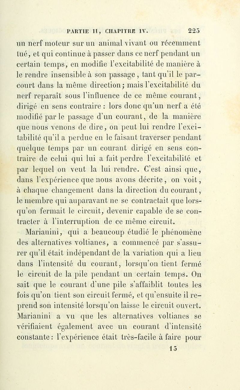 un nerf moteur sur un animal vivant ou récemment tué, et qui continue à passer dans ce nerf pendant un certain temps, en modifie l'excitabilité de manière à le rendre insensible à son passage, tant qu'il le par- court dans la même direction; mais l'excitabilité du nerf reparaît sous l'influence de ce même courant, dirigé en sens contraire : lors donc qu'un nerf a été modifié par le passage d'un courant, de la manière que nous venons de dire, on peut lui rendre l'exci- tabilité qu'il a perdue en le faisant traverser pendant quelque temps par un courant dirigé en sens con- traire de celui qui lui a fait perdre l'excitabilité et par lequel on veut la lui rendre. C'est ainsi que, dans l'expérience que nous avons décrite, on voit, à chaque changement dans la direction du courant, le membre qui auparavant ne se contractait que lors- qu'on fermait le circuit, devenir capable de se con- tracter à l'interruption de ce même circuit. Marianini, qui a beaucoup étudié le phénomène des alternatives voltianes, a commencé par s'assu- rer qu'il était indépendant de la variation qui a lieu dans l'intensité du courant, lorsqu'on tient fermé le circuit de la pile pendant un certain temps. On sait que le courant d'une pile s'affaiblit toutes les fois qu'on tient son circuit fermé, et qu'ensuite il re- prend son intensité lorsqu'on laisse le circuit ouvert. Marianini a vu que les alternatives voltianes se vérifiaient également avec un courant d'intensité constante : l'expérience était très-facile à faire pour 15