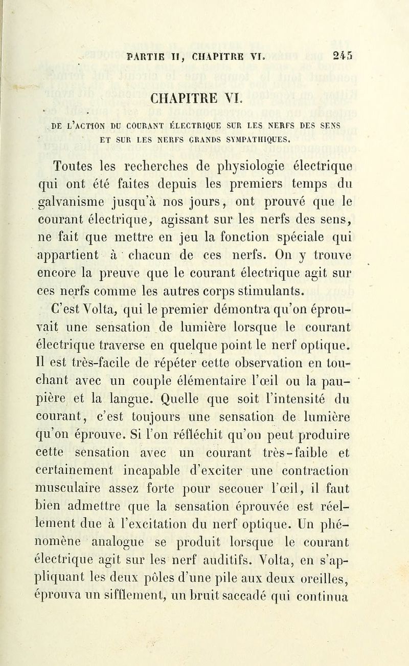 CHAPITRE VI. DE L'ACTION DU COURANT ÉLECTRIQUE SUR LES NERFS DES SENS ET SUR LES NERFS GRANDS SYMPATHIQUES. Toutes les recherches de physiologie électrique qui ont été faites depuis les premiers temps du galvanisme jusqu'à nos jours, ont prouvé que le courant électrique, agissant sur les nerfs des sens, ne fait que mettre en jeu la fonction spéciale qui appartient à chacun de ces nerfs. On y trouve encore la preuve que le courant électrique agit sur ces nerfs comme les autres corps stimulants. C'est Volta, qui le premier démontra qu'on éprou- vait une sensation de lumière lorsque le courant électrique traverse en quelque point le nerf optique. Il est très-facile de répéter cette observation en tou- chant avec un couple élémentaire l'œil ou la pau- pière et la langue. Quelle que soit l'intensité du courant, c'est toujours une sensation de lumière qu'on éprouve. Si l'on réfléchit qu'on peut produire cette sensation avec un courant très-faible et certainement incapable d'exciter une contraction musculaire assez forte pour secouer l'œil, il faut bien admettre que la sensation éprouvée est réel- lement due à l'excitation du nerf optique. Un phé- nomène analogue se produit lorsque le courant électrique agit sur les nerf auditifs. Volta, en s'ap- pliquant les deux pôles d'une pile aux deux oreilles, éprouva un sifflement, un bruit saccadé qui continua