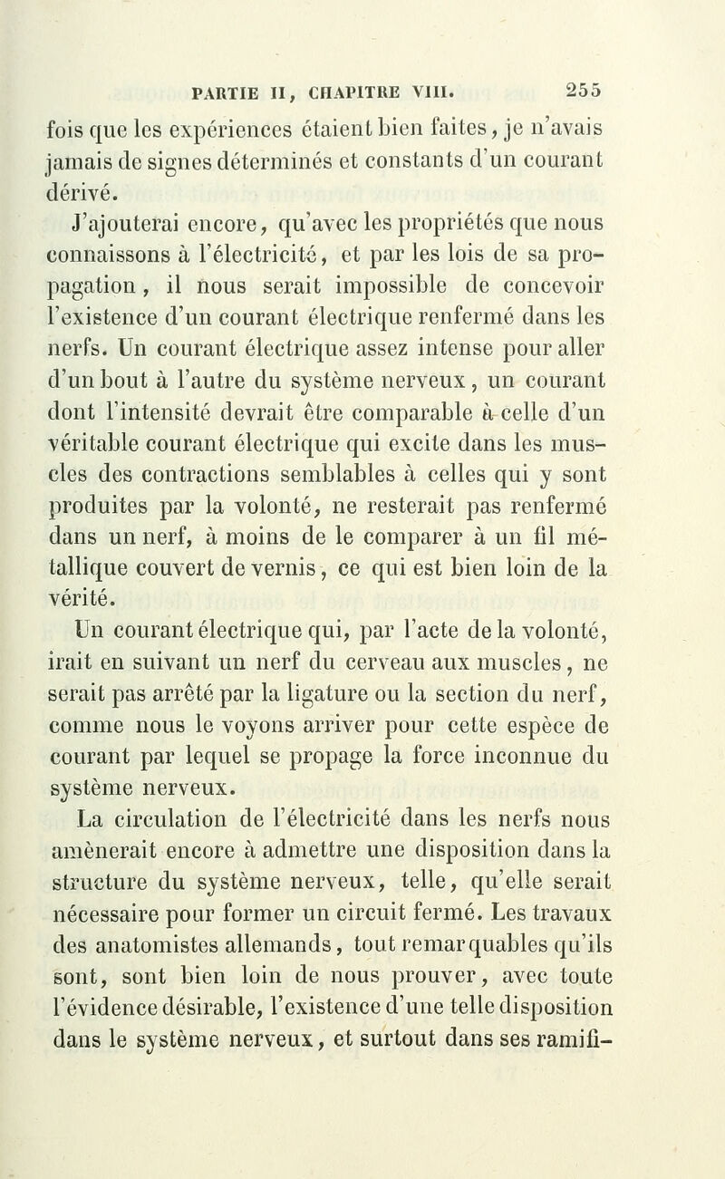 fois que les expériences étaient bien faites, je n'avais jamais de signes déterminés et constants d'un courant dérivé. J'ajouterai encore, qu'avec les propriétés que nous connaissons à l'électricité, et par les lois de sa pro- pagation , il nous serait impossible de concevoir l'existence d'un courant électrique renfermé dans les nerfs. Un courant électrique assez intense pour aller d'un bout à l'autre du système nerveux, un courant dont l'intensité devrait être comparable à celle d'un véritable courant électrique qui excite dans les mus- cles des contractions semblables à celles qui y sont produites par la volonté, ne resterait pas renfermé dans un nerf, à moins de le comparer à un fil mé- tallique couvert de vernis, ce qui est bien loin de la vérité. Un courant électrique qui, par l'acte de la volonté, irait en suivant un nerf du cerveau aux muscles, ne serait pas arrêté par la ligature ou la section du nerf, comme nous le voyons arriver pour cette espèce de courant par lequel se propage la force inconnue du système nerveux. La circulation de l'électricité dans les nerfs nous amènerait encore à admettre une disposition clans la structure du système nerveux, telle, qu'elle serait nécessaire pour former un circuit fermé. Les travaux des anatomistes allemands, tout remarquables qu'ils sont, sont bien loin de nous prouver, avec toute l'évidence désirable, l'existence d'une telle disposition dans le système nerveux, et surtout dans ses ramifi-