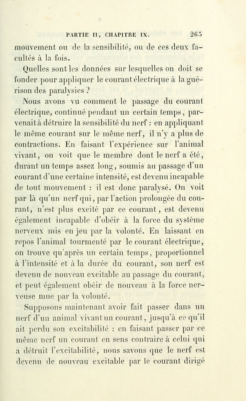 mouvement ou de la sensibilité, ou de ces deux fa- cultés à la fois. Quelles sont les données sur lesquelles on doit se fonder pour appliquer le courant électrique à la gué- rison des paralysies ? Nous avons vu comment le passage du courant électrique, continué pendant un certain temps, par- venait à détruire la sensibilité du nerf : en appliquant le même courant sur le même nerf, il n'y a plus de contractions. En faisant l'expérience sur l'animal vivant, on voit que le membre dont le nerf a été, durant un temps assez long, soumis au passage d'un courant d'une certaine intensité, est devenu incapable de tout mouvement : il est donc paralysé. On voit par là qu'un nerf qui, par l'action prolongée du cou- rant, n'est plus excité par ce courant, est devenu également incapable d'obéir à la force du système nerveux mis en jeu par la volonté. En laissant en repos l'animal tourmenté par le courant électrique, on trouve qu'après un certain temps, proportionnel à l'intensité et à la durée du courant, son nerf est devenu de nouveau excitable au passage du courant, et peut également obéir de nouveau à la force ner- veuse mue par la volonté. Supposons maintenant avoir fait passer dans un nerf d'un animal vivant un courant, jusqu'à ce qu'il ait perdu son excitabilité : en faisant passer par ce même nerf un courant en sens contraire à celui qui a détruit l'excitabilité, nous savons que le nerf est devenu de nouveau excitable par le courant dirigé