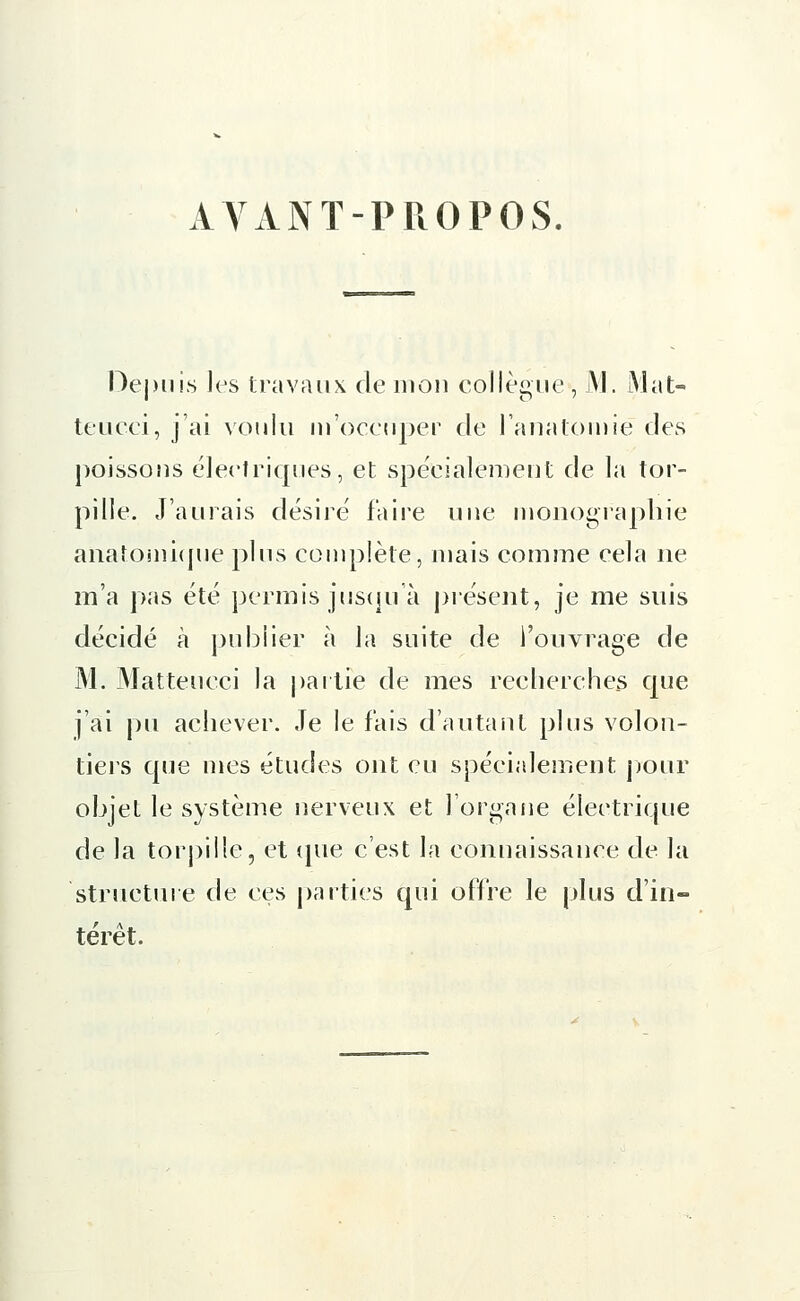 AVANT-PROPOS. Depuis les travaux de mon collègue , M. Mat- teucei, j'ai voulu ni'occuper de l'anatomië des poissons électriques, et spécialement de la tor- pille. J'aurais désiré faire une monographie anatomique plus complète, mais comme cela ne m'a pas été permis jusqu'à présent, je me suis décidé à publier à la suite de l'ouvrage de M. Matteueci la partie de mes recherches que j'ai pu achever. Je le fais d'autant plus volon- tiers que mes études ont eu spécialement pour objet le système nerveux et l'organe électrique de la torpille, et que c'est la connaissance de la 'structure de ces parties qui offre le plus d'in- térêt.