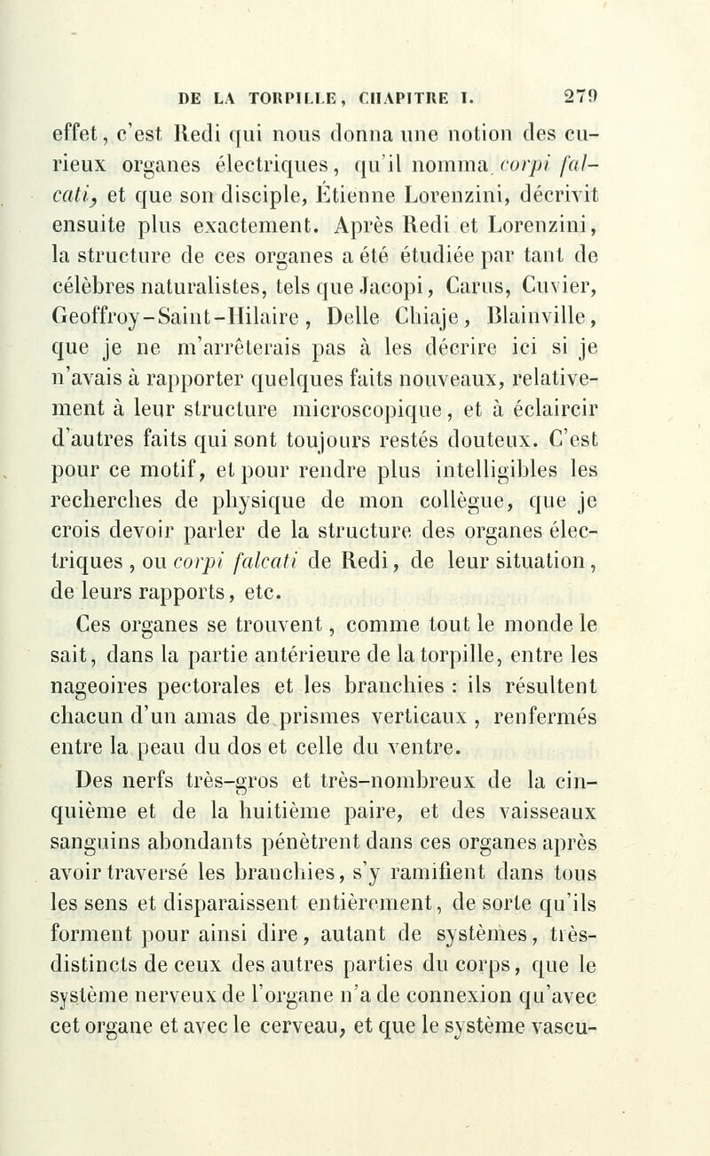 effet, c'est Redi qui nous donna une notion des cu- rieux organes électriques, qu'il nomma, corpi [al- cali y et que son disciple, Etienne Lorenzini, décrivit ensuite plus exactement. Après Redi et Lorenzini, la structure de ces organes a été étudiée par tant de célèbres naturalistes, tels que Jacopi, Carus, Cuvier, Geoffroy-Saint-Hilaire , Délie Chiaje, Blainville, que je ne m'arrêterais pas à les décrire ici si je n'avais à rapporter quelques faits nouveaux, relative- ment à leur structure microscopique, et à éclaircir d'autres faits qui sont toujours restés douteux. C'est pour ce motif, et pour rendre plus intelligibles les recherches de physique de mon collègue, que je crois devoir parler de la structure des organes élec- triques , ou corpi [alcati de Redi, de leur situation, de leurs rapports, etc. Ces organes se trouvent, comme tout le monde le sait, dans la partie antérieure de la torpille, entre les nageoires pectorales et les branchies : ils résultent chacun d'un amas de prismes verticaux , renfermés entre la peau du dos et celle du ventre. Des nerfs très-gros et très-nombreux de la cin- quième et de la huitième paire, et des vaisseaux sanguins abondants pénètrent dans ces organes après avoir traversé les branchies, s'y ramifient dans tous les sens et disparaissent entièrement, de sorte qu'ils forment pour ainsi dire, autant de systèmes, très- distincts de ceux des autres parties du corps, que le système nerveux de l'organe n'a de connexion qu'avec cet organe et avec le cerveau, et que le système vascu-