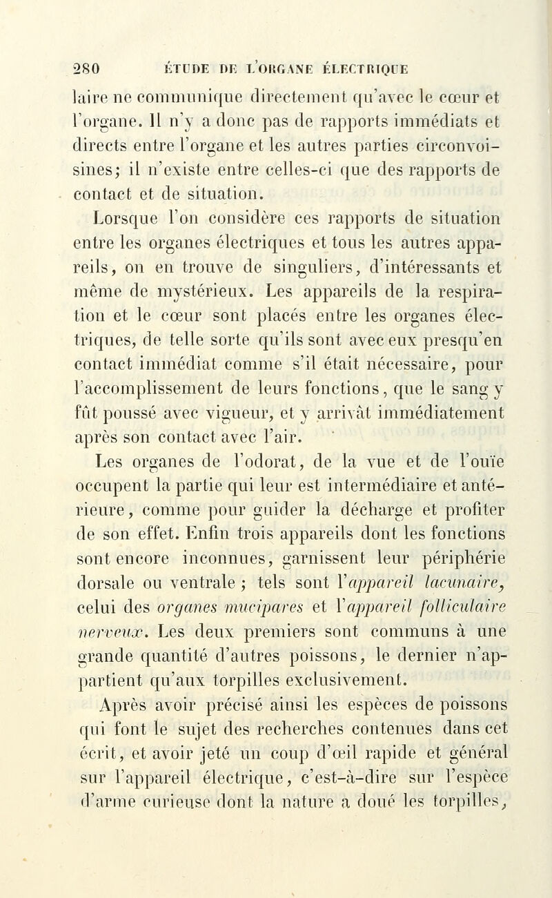 laire ne communique directement qu'avec le cœur et l'organe. 11 n'y a donc pas de rapports immédiats et directs entre l'organe et les autres parties circonvoi- sines; il n'existe entre celles-ci que des rapports de contact et de situation. Lorsque l'on considère ces rapports de situation entre les organes électriques et tous les autres appa- reils, on en trouve de singuliers, d'intéressants et même de mystérieux. Les appareils de la respira- tion et le cœur sont placés entre les organes élec- triques, de telle sorte qu'ils sont avec eux presqu'en contact immédiat comme s'il était nécessaire, pour l'accomplissement de leurs fonctions, que le sang y fut poussé avec vigueur, et y arrivât immédiatement après son contact avec l'air. Les organes de l'odorat, de la vue et de l'ouïe occupent la partie qui leur est intermédiaire et anté- rieure , comme pour guider la décharge et profiter de son effet. Enfin trois appareils dont les fonctions sont encore inconnues, garnissent leur périphérie dorsale ou ventrale ; tels sont Y appareil lacunaire, celui des organes mucipares et Yappareil folliculaire nerveux. Les deux premiers sont communs à une grande quantité d'autres poissons, le dernier n'ap- partient qu'aux torpilles exclusivement. Après avoir précisé ainsi les espèces de poissons qui font le sujet des recherches contenues dans cet écrit, et avoir jeté un coup d'ceil rapide et général sur l'appareil électrique, c'est-cà-dire sur l'espèce d'arme curieuse dont la nature a doué les torpilles,