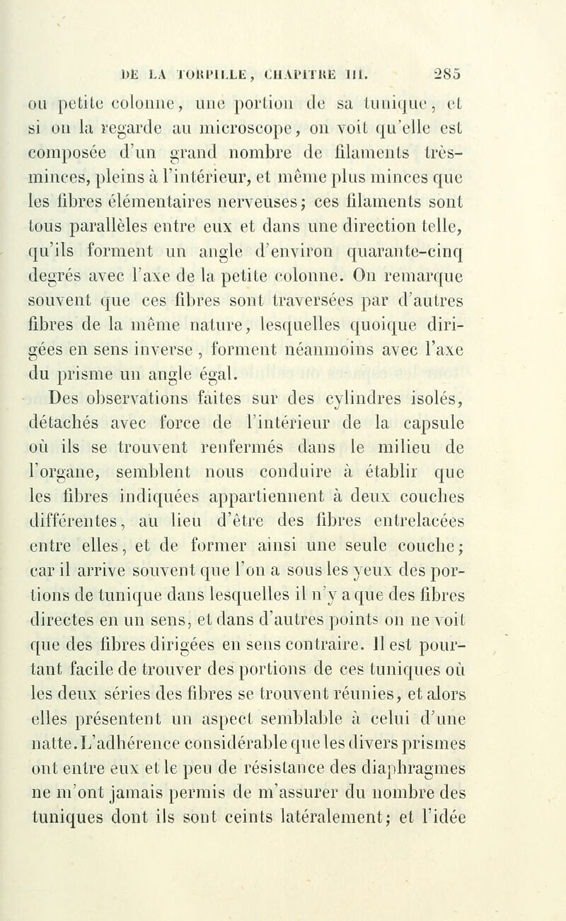 ou petite colonne, une portion de sa tunique $ et si on la regarde au microscope, on voit qu'elle est composée d'un grand nombre de filaments très- minces, pleins à l'intérieur, et même plus minces que les fibres élémentaires nerveuses ; ces filaments sont tous parallèles entre eux et dans une direction telle, qu'ils forment un angle d'environ quarante-cinq degrés avec l'axe de la petite colonne. On remarque souvent que ces fibres sont traversées par d'autres fibres de la même nature, lesquelles quoique diri- gées en sens inverse , forment néanmoins avec l'axe du prisme un angle égal. Des observations faites sur des cylindres isolés, détachés avec force de l'intérieur de la capsule où ils se trouvent renfermés dans le milieu de l'organe, semblent nous conduire à établir que les libres indiquées appartiennent à deux couches différentes, au lieu d'être des fibres entrelacées entre elles, et de former ainsi une seule couche; car il arrive souvent que l'on a sous les yeux des por- tions de tunique clans lesquelles il n'y a que des fibres directes en un sens, et dans d'autres points on ne voit que des fibres dirigées en sens contraire. 11 est pour- tant facile de trouver des portions de ces tuniques où les deux séries des fibres se trouvent réunies, et alors elles présentent un aspect semblable à celui d'une natte. L'adhérence considérable que les divers prismes ont entre eux et le peu de résistance des diaphragmes ne m'ont jamais permis de m'assurer du nombre des tuniques dont ils sont ceints latéralement; et l'idée