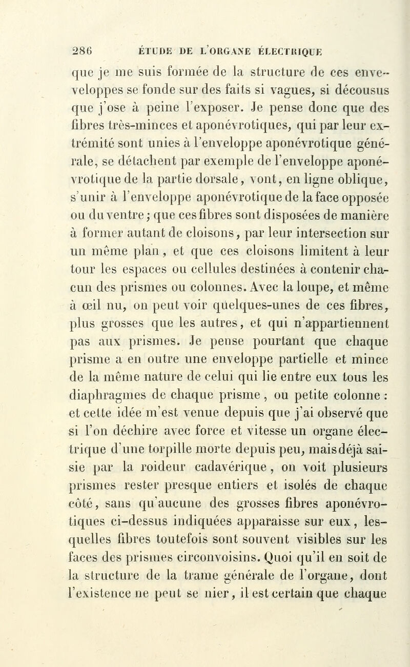 que je me suis formée de la structure de ces enve- veloppes se fonde sur des faits si vagues, si décousus que j'ose à peine l'exposer. Je pense donc que des fibres très-minces et aponévrotiques, qui par leur ex- trémité sont unies à l'enveloppe aponévrotique géné- rale, se détachent par exemple de l'enveloppe aponé- vrotique de la partie dorsale, vont, en ligne oblique, s'unir à l'enveloppe aponévrotique de la face opposée ou du ventre; que ces fibres sont disposées de manière à former autant de cloisons, par leur intersection sur un même plan, et que ces cloisons limitent à leur tour les espaces ou cellules destinées à contenir cha- cun des prismes ou colonnes. Avec la loupe, et même à œil nu, on peut voir quelques-unes de ces fibres, plus grosses que les autres, et qui n'appartiennent pas aux prismes. Je pense pourtant que chaque prisme a en outre une enveloppe partielle et mince de la même nature de celui qui lie entre eux tous les diaphragmes de chaque prisme , ou petite colonne : et cette idée m'est venue depuis que j'ai observé que si l'on déchire avec force et vitesse un organe élec- trique d'une torpille morte depuis peu, mais déjà sai- sie par la roideur cadavérique, on voit plusieurs prismes rester presque entiers et isolés de chaque côté, sans qu'aucune des grosses fibres aponévro- tiques ci-dessus indiquées apparaisse sur eux, les- quelles fibres toutefois sont souvent visibles sur les faces des prismes circonvoisins. Quoi qu'il en soit de la structure de la trame générale de l'orsane, dont l'existence ne peut se nier, il est certain que chaque