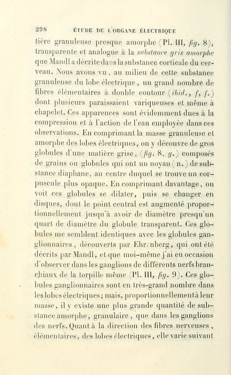 tière granuleuse presque amorphe (PI. III, fjg. 8), transparente et analogue à la substance gris amorphe. que Mandl a décrite dans la substance corticale du cer- veau. Nous avons vu , au milieu de cette substance granuleuse du lobe électrique , un grand nombre de fibres élémentaires à double contour {ibid., f} f.) dont plusieurs paraissaient variqueuses et même à chapelet. Ces apparences sont évidemment dues à la compression et à l'action de l'eau employée dansées observations. En comprimant la masse granuleuse et amorphe des lobes électriques, on y découvre de gros globules d'une matière grise, (fig. 8, g.) composés de grains ou globules qui ont un noyau (n.) de sub- stance diaphane, au centre duquel se trouve un cor- puscule plus opaque. En comprimant davantage, on voit ces globules se dilater, puis se changer en disques, dont le point central est augmenté propor- tionnellement jusqu'à avoir de diamètre presqu'un quart de diamètre du globule transparent. Ces glo- bules me semblent identiques avec les globules gan- glionnaires , découverts par Ehr?nberg, qui ont été décrits par Mandl, et que moi-même j'ai eu occasion d'observer dans les ganglions de différents nerfsbran- cjiiaux de la torpille même (PI. III, fig. 9). Ces glo- bules ganglionnaires sont en très-grand nombre dans les lobes électriques; mais, proportionnellementàleur masse, il y existe une plus grande quantité de sub- stance amorphe, granulaire, que dans les ganglions des nerfs. Quant à la direction des fibres nerveuses , élémentaires, des lobes électriques, elle varie suivant